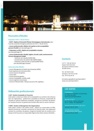 Poursuites d’études
Proposées à l’IUT 2 – Site de Vienne :
• DUETI : Diplôme d’Université d’Études Technologiques Internationales, dans
l’une des universités étrangères partenaires de l’IUT 2 - Site de Vienne.
• Licence professionnelle «Métiers de la gestion et de la comptabilité»
parcours Fiscalité (voir descriptif page 27).
• Préparation au DCG : Diplôme de Comptabilité et Gestion
(voir descriptif page 27).
• Licence Professionnelle «Qualité, hygiène, sécurité, santé, environnement»
Parcours Management intégré
	 > Technicien de la qualité (CQPM TAQ)
	 > Coordonnateur de système QSE (CQPM CSQSE)
	 > Préventeur santé-sécurité 	au travail (CQPM PSSTE)
	 (voir descriptif page suivante).
Autres poursuites d’études :
• Licence Management et Gestion des Entreprises (MGE),
• École Supérieure de Commerce (ESC),
• Licence Sciences de gestion,
• Licence AES,
• Licence Économie-gestion,
• Licence Comptabilité, contrôle, audit,
• Licence Ingénierie économique
• Licences Professionnelles : Banque assurance, RH, Logistique…
Débouchés professionnels
• GCF : Gestion Comptable et Financière
Cette option conduit aux métiers de la comptabilité, du contrôle et de la finance
dans les organisations : gestionnaire comptable ou financier, responsable de
clientèle en cabinet d’expertise-comptable, assistant du contrôleur de gestion,
de l’analyste financier ou gestionnaire de back office dans le secteur bancaire.
• GMO : Gestion et Management des Organisations
Cette option conduit à des métiers variés : adjoint aux responsables de PME,
attaché commercial, conseiller commercial ou chef de projet, mais également
assistant du contrôleur de gestion, chargé de clientèle dans les secteurs de la
banque et de l’assurance ou responsable d’agence dans divers secteurs d’activités...
LES DATES
Candidatures
Les dates et modalités sont précisées
sur notre site web :
www.iut2.upmf-grenoble.fr
Rentrée à l’IUT 2
en 1ère
année : début septembre
en 2ème
année : fin septembre
Journée portes ouvertes de l’IUT 2
Samedi 6 février 2016
Journée portes ouvertes
du département GEA Vienne
Samedi 6 février 2016
Contacts
I.U.T. 2 - Site de Vienne
Espace Saint-Germain
30, Avenue Général Leclerc
38 200 Vienne
Tél : 04 74 87 53 82
Standard : 04 74 31 53 58
Fax : 04 74 31 64 76
formations-geav@iut2.upmf-grenoble.fr
www.iut2.upmf-grenoble.fr
25
 