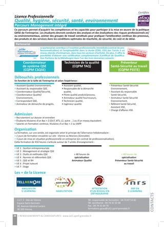Le partenariat contribue à l’insertion professionnelle immédiate (contrat de pro-
fessionnalisation) et l’employabilité dans la durée (CDD, CDI) par l’accès à un
réseau étendu d’entreprises, dans tous les secteurs d’activité. De plus, il offre la
possibilité d’obtenir une certification complémentaire (Certificat de Qualifica-
tion Paritaire de la Métallurgie) dans l’un des trois domaines suivants :
Ce parcours permet d’acquérir les compétences et les capacités pour participer à la mise en œuvre de la politique
QHSE de l’entreprise. Les étudiants devront conduire des analyses et des évaluations des risques professionnels et/
ou environnementaux, animer des groupes de travail constitués pour pratiquer l’amélioration continue des processus,
des produits et des services dans les conditions optimales de réactivité, de sécurité, de coût et de délai.
Certifiée
Partenariat
Débouchés professionnels
En fonction de la taille de l’entreprise et selon l’expérience :
Admission
• Recrutement sur dossier et entretien
• Étudiants titulaires d’un Bac + 2 (DUT, BTS, L2, autre ...) ou d’un niveau équivalent
• Salariés en formation continue, titulaires d’un Bac + 2 ou VAPP
Organisation
La formation, sur une année, est organisée selon le principe de l’alternance hebdomadaire :
• 2 jours de formation encadrée sur site : Vienne ou Moirans (Grenoble)
• 3 jours de mise en situation professionnelle en entreprise (en contrat de professionnalisation).
Cette formation de 450 heures s’articule autour de 7 unités d’enseignement :
Les + de la Licence
• Assistant Qualité Environnement,
• Assistant du responsable QSE,
• Coordonnateur Qualité/Sécurité,
• Coordonnateur Qualité/
Environnement,
• Correspondant QSE,
• Animateur de démarche de progrès.
• Assistant qualité,
• Responsable de la démarche
qualité,
• Pilote qualité produit/process,
• Animateur qualité fournisseurs,
• Technicien qualité,
• Ingénieur qualité.
• Préventeur Santé-Sécurité
Environnement,
• Assistant du responsable
Santé-Sécurité,
• Animateur Santé-Sécurité
Environnement,
• Référent Santé-Sécurité,
Assistant HSE,
• Chargé d’affaires HSE.
ANGLAIS EN
E-LEARNING HABILITATION
ATTESTATION
D’UN NIVEAU EN
ORTHOGRAPHE
PRP EN
E-LEARNING
• UE 1 : Gestion entrepreneuriale
• UE 2 : Management et stratégie QSE
• UE 3 : Outils et méthodes QSE
• UE 4 : Normes et référentiels QSE
• UE 5 : QSE et RH
• UE 6 : Projet tuteuré
• UE 7 : Stage
+ 48 heures de
spécialisation
Animateur Qualité
+ 48 heures de
spécialisation
Préventeur Santé-Sécurité
au travail
Coordonnateur
de système QSE
(CQPM CSQSE)
Technicien de la qualité
(CQPM TAQ)
Préventeur
Santé-Sécurité au travail
(CQPM PSSTE)
I.U.T. 2 - Site de Vienne
Espace Saint-Germain
30, Avenue Général Leclerc
38 200 Vienne
Tél. responsable de formation : 04 74 87 53 82
Tél. secrétariat : 04 74 31 53 58
Fax : 04 74 31 64 76
formations-geav@iut2.upmf-grenoble.fr
CONTACTS
Licence Professionnelle
Qualité, hygiène, sécurité, santé, environnement
Parcours Management intégré
formations-geav@iut2.upmf-grenoble.fr - www.iut2.upmf-grenoble.fr
26 > RENSEIGNEMENTS & CANDIDATURES : www.iut2.upmf-grenoble.fr> RENSEIGNEMENTS & CANDIDATURES : www.iut2.upmf-grenoble.fr
FORMATIONENALTERNANCE
 