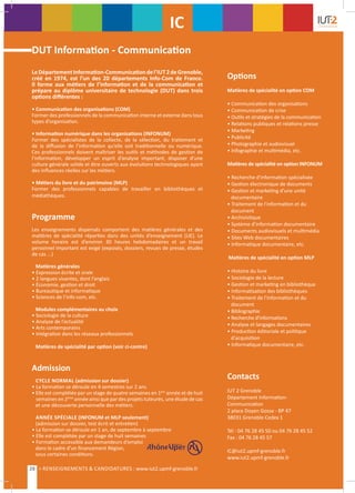 DUT Information - Communication
LeDépartementInformation-Communicationdel’IUT2deGrenoble,
créé en 1974, est l’un des 20 départements Info-Com de France.
Il forme aux métiers de l’information et de la communication et
prépare au diplôme universitaire de technologie (DUT) dans trois
options différentes :
• Communication des organisations (COM)
Former des professionnels de la communication interne et externe dans tous
types d’organisation.
• Information numérique dans les organisations (INFONUM)
Former des spécialistes de la collecte, de la sélection, du traitement et
de la diffusion de l’information qu’elle soit traditionnelle ou numérique.
Ces professionnels doivent maîtriser les outils et méthodes de gestion de
l’information, développer un esprit d’analyse important, disposer d’une
culture générale solide et être ouverts aux évolutions technologiques ayant
des influences réelles sur les métiers.
• Métiers du livre et du patrimoine (MLP)
Former des professionnels capables de travailler en bibliothèques et
médiathèques.
Programme
Les enseignements dispensés comportent des matières générales et des
matières de spécialité réparties dans des unités d’enseignement (UE). Le
volume horaire est d’environ 30 heures hebdomadaires et un travail
personnel important est exigé (exposés, dossiers, revues de presse, études
de cas ...)
Matières générales
• Expression écrite et orale
• 2 langues vivantes, dont l’anglais
• Économie, gestion et droit
• Bureautique et informatique
• Sciences de l’info-com, etc.
Modules complémentaires au choix
• Sociologie de la culture
• Analyse de l’actualité
• Arts contemporains
• Intégration dans les réseaux professionnels
Matières de spécialité par option (voir ci-contre)
Admission
CYCLE NORMAL (admission sur dossier)
• La formation se déroule en 4 semestres sur 2 ans
• Elle est complétée par un stage de quatre semaines en 1ère
année et de huit
semaines en 2ème
année ainsi que par des projets tuteurés, une étude de cas
et une découverte personnelle des métiers.
ANNÉE SPÉCIALE (INFONUM et MLP seulement)
(admission sur dossier, test écrit et entretien)
• La formation se déroule en 1 an, de septembre à septembre
• Elle est complétée par un stage de huit semaines
• Formation accessible aux demandeurs d’emploi
dans le cadre d’un financement Région,
sous certaines conditions.
Options
Matières de spécialité en option COM
• Communication des organisations
• Communication de crise
• Outils et stratégies de la communication
• Relations publiques et relations presse
• Marketing
• Publicité
• Photographie et audiovisuel
• Infographie et multimédia, etc.
Matières de spécialité en option INFONUM
• Recherche d'information spécialisée
• Gestion électronique de documents
• Gestion et marketing d'une unité
documentaire
• Traitement de l'information et du 	
document
• Archivistique
• Système d’information documentaire
• Documents audiovisuels et multimédia
• Sites Web documentaires
• Informatique documentaire, etc.
Matières de spécialité en option MLP
• Histoire du livre
• Sociologie de la lecture
• Gestion et marketing en bibliothèque
• Informatisation des bibliothèques
• Traitement de l'information et du 	
document
• Bibliographie
• Recherche d'informations
• Analyse et langages documentaires
• Production éditoriale et politique 	
d'acquisition
• Informatique documentaire, etc.
Contacts
IUT 2 Grenoble
Département Information-
Communication
2 place Doyen Gosse - BP 47
38031 Grenoble Cedex 1
Tél : 04 76 28 45 50 ou 04 76 28 45 52
Fax : 04 76 28 45 57
IC@iut2.upmf-grenoble.fr
www.iut2.upmf-grenoble.fr
IC
28 > RENSEIGNEMENTS & CANDIDATURES : www.iut2.upmf-grenoble.fr
 