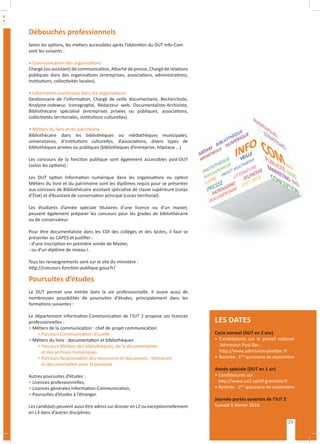 Débouchés professionnels
Selon les options, les métiers accessibles après l’obtention du DUT Info-Com
sont les suivants :
• Communication des organisations
Chargé (ou assistant) de communication, Attaché de presse, Chargé de relations
publiques dans des organisations (entreprises, associations, administrations,
institutions, collectivités locales).
• Information numérique dans les organisations
Gestionnaire de l’information, Chargé de veille documentaire, Recherchiste,
Analyste-indexeur, Iconographe, Rédacteur web, Documentaliste-Archiviste,
Bibliothécaire spécialisé (entreprises privées ou publiques, associations,
collectivités territoriales, institutions culturelles).
• Métiers du livre et du patrimoine
Bibliothécaire dans les bibliothèques ou médiathèques municipales,
universitaires, d’institutions culturelles, d’associations, divers types de
bibliothèques privées ou publiques (bibliothèques d’entreprise, hôpitaux ...)
Les concours de la fonction publique sont également accessibles post-DUT
(selon les options) :
Les DUT option Information numérique dans les organisations ou option
Métiers du livre et du patrimoine sont les diplômes requis pour se présenter
aux concours de Bibliothécaire assistant spécialisé de classe supérieure (corps
d’État) et d’Assistant de conservation principal (corps territorial).
Les étudiants d’année spéciale titulaires d’une licence ou d’un master,
peuvent également préparer les concours pour les grades de bibliothécaire
ou de conservateur.
Pour être documentaliste dans les CDI des collèges et des lycées, il faut se
présenter au CAPES et justifier :
- d’une inscription en première année de Master,
- ou d’un diplôme de niveau I.
Tous les renseignements sont sur le site du ministère :
http://concours.fonction-publique.gouv.fr/
Poursuites d’études
Le DUT permet une entrée dans la vie professionnelle. Il ouvre aussi de
nombreuses possibilités de poursuites d’études, principalement dans les
formations suivantes :
Le département Information-Communication de l’IUT 2 propose ses licences
professionnelles :
• Métiers de la communication : chef de projet communication
> Parcours Communication Visuelle
• Métiers du livre : documentation et bibliothèques
> Parcours Métiers des bibliothèques, de la documentation
	 et des archives numériques
> Parcours Responsables des ressources et des projets : littérature
	 et documentation pour la jeunesse
Autres poursuites d’études :
• Licences professionnelles,
• Licences générales Information-Communication,
• Poursuites d’études à l’étranger.
Les candidats peuvent aussi être admis sur dossier en L2 ou exceptionnellement
en L3 dans d’autres disciplines.
LES DATES
Cycle normal (DUT en 2 ans)
• Candidatures sur le portail national
Admission Post Bac :
http://www.admission-postbac.fr
• Rentrée : 1ère
quinzaine de septembre
Année spéciale (DUT en 1 an)
• Candidatures sur :
http://www.iut2.upmf-grenoble.fr
• Rentrée : 1ère
quinzaine de septembre
Journée portes ouvertes de l’IUT 2
Samedi 6 février 2016
29
 