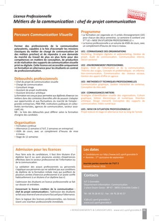 Contacts
IUT 2 Grenoble
Département Information- Communication
2 place Doyen Gosse - BP 47 - 38031 Grenoble Cedex 1
Tél : 04 76 28 45 52 - Fax : 04 76 28 45 57
IC@iut2.upmf-grenoble.fr
www.iut2.upmf-grenoble.fr
31> RENSEIGNEMENTS & CANDIDATURES : www.iut2.upmf-grenoble.fr
Licence Professionnelle
Métiers de la communication : chef de projet communication
Parcours Communication Visuelle
Former des professionnels de la communication
polyvalents, capables à la fois d’accomplir les missions
classiques du métier de chargé de communication (et
des métiers proches) et de répondre à une demande
du marché du travail de plus en plus forte pour des
compétences en matière de conception, de production
et de réalisation des supports de communication visuelle
print ou digitale. Cette licence est accessible uniquement
en formation en alternance pour les étudiants en contrat
de professionnalisation.
Débouchés professionnels
• Chef de projet de communication visuelle
• Chargé de communication
• Consultant image
• Assistant de projet multimédia
• Assistant directeur artistique
La formation est conçue pour permettre aux diplômés d’exercer ces
métiers dans des contextes diversifiés afin de pouvoir s’adapter
aux opportunités et aux fluctuations du marché de l’emploi :
grandes entreprises, PME-PMI, institutions publiques et collec-
tivités territoriales, agences de communication, secteur asso-
ciatif, etc.
NB  : la liste des débouchés peut différer selon la formation
d’origine des candidats
Organisation
• Formation continue
• Alternance (1 semaine à l’IUT, 2 semaines en entreprise)
• 450h de cours, avec un complément d’heures de mise
	 à niveau
• Stage de 12 semaines
Programme
• La formation est organisée en 4 unités d’enseignement (UE)
	 pour chacun des deux semestres. Le semestre 6 contient une
	 5ème
UE « MISE EN SITUATION PROFESSIONNELLE ».
• La licence professionnelle a un volume de 450h de cours, avec
	 un complément d’heures de mise à niveau.
UE1 : CONNAISSANCE DES ORGANISATIONS 
Marketing, Stratégies digitales et webmarketing, Gestion de
projet, Audit de communication, Communication interne,
Dessin vectoriel
UE2 : ENVIRONNEMENT PROFESSIONNEL 
Anglais, Droit de l’information et de la communication,
Théories des usages, Concepts et problématiques en informa-
tion-communication, Communication des réseaux sociaux,
Gestion des appels d’offre en agence 
UE3 : METHODES ET TECHNIQUES PROFESSIONNELLES 
Communication graphique, Gestion interactive de contenus,
Conception de sites web
UE4 : CONNAISSANCES METIERS 
Stratégies d’identification visuelle des organisations, Culture
graphique, Edition électronique et numérique, Direction
artistique, Design interactif, Conception des supports de
communication, Vidéo numérique
UE5 : MISE EN SITUATION PROFESSIONNELLE 
Projet tuteuré et stage en alternance tout au long de l’année
Admission pour les licences
Pour faire acte de candidature, il faut être titulaire d’un
diplôme bac+2 ou avoir plusieures années d’expériences
effectives dans le secteur professionnel de l’information ou
de la communication.
La validation des acquis professionnels ou personnels
s’applique aux personnes qui ne satisfont pas aux conditions
de diplôme de la formation initiale mais qui justifient de
plusieurs années d’exercice professionnel à un poste confié
habituellement à un titulaire d’un diplôme bac+2.
L’admission des étudiants en licence professionnelle se fait
sur dossier et entretien.
Concernant la licence «métiers de la communication :
chef de projet communication», l’admission des étudiants
sefaitsousréserved’unestructured’accueilpourl’alternance.
Dans la logique des licences professionnelles, ces licences
visent une insertion professionnelle immédiate.
Les dates
• Candidatures sur http://www.iut2.upmf-grenoble.fr
• Rentrée : 1ère
quinzaine de septembre
Journée portes ouvertes de l’IUT 2
Samedi 6 février 2016
FORMATIONOUVERTE ENALTERNANCE
 