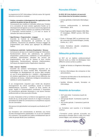 Analyse, conception et développement des applications et des
systèmes de gestion de base de données
Connaissances des modèles et méthodes utilisés pour l’analyse
et la conception de toute solution applicative fondée sur le
développement de logiciels ou la mise en œuvre de progiciels de
gestion intégrée. Notions relatives aux systèmes d’information,
à l’interaction homme-machine, (...) et mise en œuvre et
utilisation des bases de données.
Algorithmique - Programmation - Langages
Ensemble de l’activité de développement de logiciels
(algorithmique, décomposition de problèmes en sous-
problèmes, mécanismes de validation). Plusieurs langages de
programmation sont utilisés pour appliquer les différentes
notions.
Architecture matérielle - Systèmes d’exploitation - Réseaux
Connaissances de base sur le matériel (codage de l’information,
fonctionnement interne des ordinateurs), les systèmes
d’exploitation professionnels multitâches et multi-utilisateurs
(utilisation, administration, utilisation des services par
programmation), ainsi que les réseaux et leurs normes
(organisation, fonctionnement, éléments d’administration,
techniques de programmation d’applications réparties).
Web - Internet - Mobilité
Ensemble des solutions technologiques impulsées par le
développement du réseau mondial Web. Présentation des
technologies de développement de services Web complets
et, sous le terme générique de « mobilité », développement
de solutions applicatives sur des plates-formes différentes des
ordinateurs de bureau : téléphones intelligents (smartphones),
tablettes et autres équipements.
Poursuites d’études
En 2013, 90 % des étudiants ont poursuivi
leurs études dans les formations suivantes :
Licences générales à dominante Informatique :
29 %
Licences professionnelles à dominante
Informatique : 30 %
Écoles d’ingénieurs (INPG, Polytech, ENSI, INSA,
UT Compiègne, ENSSAT Lannion, ESSI Nice,
etc.) : 28 %
Études à l’étranger (BSC en partenariat avec
des universités de Grande Bretagne, Canada,
Irlande, etc.) : 10 %
Autres formations (double compétence,
écoles privées, etc.) : 3 %
Débouchés professionnels
Le DUT est un diplôme professionnalisant
donnant accès au métier de développeur dans
différents secteurs privés ou publics :
Sociétés de Services et d’Ingénierie Informatique
(SSII),
Services informatiques des entreprises et des
administrations,
Entreprises de fabrication et de distribution de
matériels informatiques,
Sociétés d’études, conseils, formation en
informatique.
Modalités de formation
•	 DUT cycle initial : 4 semestres à partir de 		
	septembre
•	 DUT groupe décalé : 4 semestres à partir de 	
	février
•	 DUT année spéciale : 2 semestres à partir de 	
	octobre
Les formations sont ouvertes à la formation
continue.
• Formation année spéciale accessible aux
demandeurs d’emploi dans le cadre d’un finan-
cement Région, sous certaines conditions.
•
•
•
•
À ces enseignements s’ajoutent pour moitié des disciplines
d’enseignement de culture scientifique, sociale et humaine
(Mathématiques, Économie - Gestion et Droit, Gestion de
projet, Anglais et Communication) contribuant à l’acquisition
de connaissances générales nécessaires à une bonne insertion
professionnelle ou à des poursuites d’études.
En outre, l’évaluation se fait sur la théorie mais également sur des
études de cas, via des projets tuteurés et un stage en entreprise,
permettant de valider les connaissances et compétences acquises
lors de la formation.
Des parcours de spécialisation sont proposés aux étudiants de 2ème
année.
Ces formations sont semestrialisées et déclinées sous forme
d’unités d’enseignements capitalisables. En cas de non-validation
d’un semestre, il est possible de le refaire immédiatement dans le
cadre du groupe décalé (sous conditions).
Le programme du DUT Informatique s’articule autour de 4 grands
domaines structurés en modules :
Programme
•
•
•
•
•
•
•
•
•
33> RENSEIGNEMENTS & CANDIDATURES : www.iut2.upmf-grenoble.fr
 