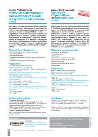 IUT 2 Grenoble - Département Informatique
2 place Doyen Gosse - BP 47 - 38031 Grenoble Cedex 1 	
	
Tél : 04 76 28 45 68
alternance-info@iut2.upmf-grenoble.fr
www.iut2.upmf-grenoble.fr
34 > RENSEIGNEMENTS & CANDIDATURES : www.iut2.upmf-grenoble.fr
Rythme pédagogique
> Formation sur 12 mois :
- Alternance (contrat pro / apprentissage) (Formation
proposée aux étudiants en apprentissage ou sous contrat de
professionnalisation, Alternance 1 semaine sur 2 ou 3)
- 508 h de formation (95 heures d’enseignements fondamen-
taux et 413 heures d’enseignements de spécialité)
> Ouvert à la formation continue
Selon le même rythme et avec un suivi pédagogique adapté
à chaque situation
Admission
Titulaires d’un diplôme de niveau III : DUT ou BTS à forte
composante informatique ou autre cursus L1 + L2 avec un
cumul de 30 crédits en informatique sur 120 crédits.
Titulaires admis par la commission de validation des études
ou par la commission de validation des acquis professionnels
et personnels
CONTACTS
Licence Professionnelle
Métiers de l’informatique :
administration et sécurité
des systèmes et des réseaux
(ex MESSI)
Licence Professionnelle
Métiers de
l’informatique :
applications web	
(ex MIAM)
Cette licence forme des spécialistes capables de gérer et
faire évoluer un parc informatique et ses serveurs, de
mettre en place les procédures et outils pour assurer la
sécurité de données et la disponibilité des services.
L’objectif de la formation est la maîtrise des techniques
d’administration de systèmes (système d’exploitation,
infrastructures d’hébergement, applicatifs métiers,
système d’information de la sécurité) ; l’acquisition
d’une base méthodologique, technique et juridique
permettant de s’adapter à toutes les problématiques
de sécurité (intégrité, disponibilité, confidentialité, tra-
çabilité).
Débouchés professionnels
• Administrateur systèmes et réseaux analyste /
support d’exploitation
• Programmeur système
• Assistant du responsable sécurité des systèmes d’information
• Analyste
• Programmeur d’applications web sécurisées
Programme
• UE1 : Enseignements fondamentaux
(Révision des bases de l’informatique)
• UE2 : Environnement Spécialité - Culture scientifique et so-
ciale pour la sécurité
(Analyse de risques et management de la sécurité, Droit SSI,
Mathématiques pour la sécurité,…)
• UE3 : Développement informatique
(Programmation Web en PHP, en langage Python, en langage
C, en langage Perl…)
• UE4 : Informatique - Administration
(Administration Windows, Linux, Failles logicielles...)
• UE5 : Informatique - Sécurité
(Tests de vulnérabilité et de pénétration, Gestion des inci-
dents, Infrastructure d’authentification, Analyse des alertes
de sécurité,…)
• UE6 : Projet tuteuré
• UE7 : Stage
Cette licence forme des informaticiens spécialisés dans
le développement web, aptes à suivre les évolutions, à
assurer une veille technologique et à mener une acti-
vité de conseil dans les domaines de l’Internet.
La formation permet de maîtriser un panel représen-
tatif des technologies de développement pour le Web
(programmation LAMP, frameworks, CMS, Web 2.0,
HTML5, XML, référencement, configuration de ser-
veurs), l’intégration multimédia (images, scènes 3D,
développement web pour mobiles) et pour la gestion
de projet Internet, de la proposition commerciale à sa
réalisation et à son exploitation.
Débouchés professionnels
• Concepteur de sites Web
• Intégrateur Web
• Webmestre
• Développeur de systèmes d’imagerie
• Administrateur de bases de données
• Architecte réseaux
• Administrateur systèmes et réseaux
• Développeur
Programme
• UE1 : Enseignements fondamentaux
(Révision des bases de l’informatique)
• UE2 : Environnement Spécialité
(Gestion de projet Internet, Droit de l’Internet, Méthodes
Agiles,…)
• UE3 : Développement informatique
(Page Web Responsive, Programmation Web en PHP, en Java,
Framework, Technologie XML, Référencement Internet,…)
• UE4 : Informatique de spécialité
(Recherche d’information sur le Web, Développement Web
mobile,…)
• UE5 : Projet tuteuré
• UE6 : Stage
FORMATIONSOUVERTES ENALTERNANCE
Financement
FORMASUP
Licences habilitées par FormaSup,
permettant la formation en contrat
d’apprentissage.
 