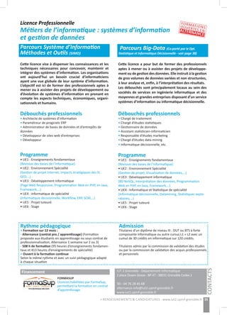 Licence Professionnelle
Métiers de l’informatique : systèmes d’information
et gestion de données
Parcours Système d’Information
Méthodes et Outils (SIMO)
Parcours Big-Data (Co-porté par le Dpt.
Statistique et Informatique Décisionnelle - voir page 38)
IUT 2 Grenoble - Département Informatique 	
2 place Doyen Gosse - BP 47 - 38031 Grenoble Cedex 1 	 	
	
Tél : 04 76 28 45 68
alternance-info@iut2.upmf-grenoble.fr
www.iut2.upmf-grenoble.fr
35> RENSEIGNEMENTS & CANDIDATURES : www.iut2.upmf-grenoble.fr
Cette licence vise à dispenser les connaissances et les
techniques nécessaires pour concevoir, maintenir et
intégrer des systèmes d’information. Les organisations
ont aujourd’hui un besoin crucial d’informaticiens
ayant une vue globale de leur système d’information.
L’objectif est ici de former des professionnels aptes à
mener ou à assister des projets de développement ou
d’évolution de systèmes d’information en prenant en
compte les aspects techniques, économiques, organi-
sationnels et humains.
Cette licence a pour but de former des professionnels
aptes à mener ou à assister des projets de développe-
ment ou de gestion des données. Elle instruit à la gestion
de gros volumes de données variées et non structurées,
à leur analyse et, enfin, à l’interprétation des résultats.
Les débouchés sont principalement locaux au sein des
sociétés de services en ingénierie informatique et des
moyennes et grandes entreprises disposant d’un service
systèmes d’information ou informatique décisionnelle.
Débouchés professionnels
• Architecte de systèmes d’information
• Paramétreur de progiciels ERP
• Administrateur de bases de données et d’entrepôts de
données
• Développeur de sites web d’entreprises
• Développeur
Programme
• UE1 : Enseignements fondamentaux
(Révision des bases de l’informatique)
• UE2 : Environnement Spécialité
(Gestion de projet Internet, Impacts stratégiques des SI,
GED,…)
• UE3 : Développement informatique
(Page Web Responsive, Programmation Web en PHP, en Java,
Framework,…)
• UE4 : Informatique de spécialité
(Informatique décisionnelle, Workflow, ERP, SCM,…)
• UE5 : Projet tuteuré
• UE6 : Stage
Débouchés professionnels
• Chargé de traitement
• Chargé d’études statistiques
• Gestionnaire de données
• Assistant statisticien-informaticien
• Responsable d’études marketing
• Chargé d’études data-mining
• Informatique décisionnelle, etc.
Programme
• UE1 : Enseignements fondamentaux
(Révision des bases de l’informatique)
• UE2 : Environnement Spécialité
(Gestion de projet, Visualisation de données,…)
• UE3 : Développement informatique
(BD NoSQL, Interprétation des données, Programmation
Web en PHP, en Java, Framework,…)
• UE4 : Informatique et Statistique de spécialité
(Informatique décisionnelle, Datamining, Statistiques explo-
ratoires,…)
• UE5 : Projet tuteuré
• UE6 : Stage
Rythme pédagogique
> Formation sur 12 mois :
- Alternance (contrat pro / apprentissage) (Formation
proposée aux étudiants en apprentissage ou sous contrat de
professionnalisation, Alternance 1 semaine sur 2 ou 3)
- 508 h de formation (95 heures d’enseignements fondamen-
taux et 413 heures d’enseignements de spécialité)
> Ouvert à la formation continue
Selon le même rythme et avec un suivi pédagogique adapté
à chaque situation
Admission
Titulaires d’un diplôme de niveau III : DUT ou BTS à forte
composante informatique ou autre cursus L1 + L2 avec un
cumul de 30 crédits en informatique sur 120 crédits.
Titulaires admis par la commission de validation des études
ou par la commission de validation des acquis professionnels
et personnels
CONTACTS
FORMATIONSOUVERTES ENALTERNANCE
Financement
FORMASUP
Licences habilitées par FormaSup,
permettant la formation en contrat
d’apprentissage.
 