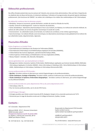 Poursuites d’études
Écoles d’Ingénieurs ou Grandes Écoles
• École Nationale de la Statistique et de l’Analyse de l’Information (ENSAI),
• École Nationale d’Informatique et de Mathématiques Appliqués de Grenoble (ENSIMAG),
• Institut National des Sciences Appliquées, spécialisé bioinformatique (INSA),
• Institut Supérieur d’Informatique, de Modélisation et de leurs Applications (ISIMA),
• Réseau Polytech : Grenoble, Lille, Marseille, Montpellier...
Licences généralistes (L3) : puis éventuellement en Master :
• Management, Gestion, Economie, Système d’information, Mathématiques appliquées aux Sciences Sociales (MASS), Méthodes
Informatiques Appliquées à la Gestion (MIAGE) ; Génie Informatique et Statistique (GIS) ; Génie Mathématique et Informatique
(GIM) ; Mathématiques et Informatique, Statistique et Informatique Décisionnelle (SID).
Licences professionnelles de STID Grenoble :
• Big Data : formation continue et alternance par contrat d’apprentissage ou de professionnalisation,
• Études Statistiques, Sondage et Marketing : formation initiale, continue et alternance par contrat de professionnalisation,
• Études Statistiques et Systèmes d’Information Géographique : formation continue et alternance, par contrat d’apprentissage
ou de professionnalisation.
Licences professionnelles des autres départements STID ou des autres départements d’IUT :
• Informatique, GEA, TC,
• Pour les licences professionnelles, voir le site de STID-France.
L3-DUETI/stage à l’étranger :
• Echanges possibles avec Eötvös Loránd University (ELTE), Budapest, Hongrie et les universités partenaires de l’IUT2.
• Partenariat pour le stage de deuxième année avec le Collège de Rosemont, Québec, Canada.
Débouchés professionnels
Des offres d’emploi existent dans tous les secteurs de l’industrie, des services et des administrations. Elles sont liées à l’expertise de
nos diplômés dans les Bases de Données, le traitement statistique, l’utilisation et la programmation des grands logiciels statistiques
professionnels. (Voir brochures de l’ONISEP : les métiers de la statistique et les métiers des mathématiques et de l’informatique).
Des débouchés nombreux dans les domaines suivants :
• Marketing : banques et assurances, grande distribution, sociétés de conseil et d’études de marché,
• Qualité, recherche et développement : toutes les industries de production,
• Santé, biostatistique : laboratoires pharmaceutiques et leurs sous-traitants, les hôpitaux, les instituts de recherche médicale, les
instituts de veille sanitaire, les services de gestion économique et sociale de la santé,
• Environnement : les collectivités locales et territoriales, les instituts de surveillance, et les instituts agronomiques,
• Socio Economique : les instituts d’études socio-économiques, les observatoires économiques et plus globalement les instituts liés
aux collectivités locales, départementales, régionales.
Contacts :
IUT 2 Grenoble - Département STID
Bâtiment BSHM - BP 47 - Domaine Universitaire
38040 Grenoble cedex 9
Changement d’adresse à partir de janvier 2016
Les Alpilles 2, 520 Rue des universités, BP 47
38040 Saint Martin d’Hères.
Tél : 04 76 82 56 41 - Fax : 04 76 82 56 40
Responsable du Département STID Grenoble :
Sophie Lambert-Lacroix :
sophie.lambert-lacroix@iut2.upmf-grenoble.fr
sstid@iut2.upmf-grenoble.fr
stid-grenoble.xtek.fr
Plus d’informations : www.stid-france.com
37> RENSEIGNEMENTS & CANDIDATURES : www.iut2.upmf-grenoble.fr
 