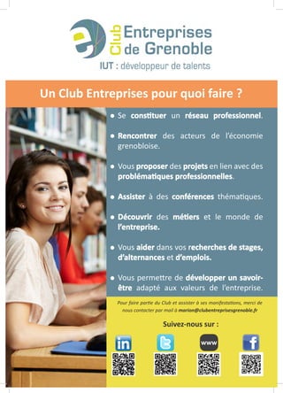 Un Club Entreprises pour quoi faire ?
Pour faire partie du Club et assister à ses manifestations, merci de
nous contacter par mail à marion@clubentreprisesgrenoble.fr
www
Suivez-nous sur :
Se constituer un réseau professionnel.
Rencontrer des acteurs de l’économie
grenobloise.
Vous proposer des projets en lien avec des
problématiques professionnelles.
Assister à des conférences thématiques.
Découvrir des métiers et le monde de
l’entreprise.
Vous aider dans vos recherches de stages,
d’alternances et d’emplois.
Vous permettre de développer un savoir-
être adapté aux valeurs de l’entreprise.
 
