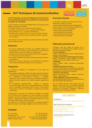 DUT Techniques de Commercialisation
Le DUT Techniques de Commercialisation permet de former
des professionnels préparés aux emplois liés au commerce et
à la gestion de l'entreprise.
Le DUT Techniques de Commercialisation (Bac+2) est proposé selon
différents rythmes de formation :
• Formation initiale en 2 ans : 6 groupes de 28 étudiants,
• Formation en alternance en 2 ans : 1 groupe de 24 étudiants,
• Année spéciale en 1 an : 1 groupe de 28 étudiants,
• Enseignement à distance en 2 ou 3 ans avec présentiel réduit
pour les sportifs de haut niveau, les étudiants salariés : 1 groupe
de 12 étudiants.
Ces formations sont aussi ouvertes aux personnes relevant du statut
de la formation continue.
Admission
• Le cycle de préparation est ouvert aux candidats titulaires du
baccalauréat (S, ES, L, SMTG...) pour une entrée en 1ère
année ou d'un
niveau d’études L2 pour une entrée en année spéciale.
• L'admission est prononcée après étude du dossier de candidature
et à l’issue d’un jury de recrutement..
• Un entretien individuel peut être envisagé après étude du dossier
de candidature.
• L’admission en cycle en alternance est subordonnée à la signature
d’un contrat de professionnalisation avec une entreprise.
Poursuites d’études
Les titulaires du Diplôme peuvent poursuivre leurs
études dans les filières suivantes :
• Licence professionnelle portée par le département :
Licence technico-commercial parcours Métiers de la
nutricosmétique et de la cosmétologie
• Autres licences professionnelles,
• Licences générales d’université,
• Écoles Supérieures de Commerce,
• Poursuites d'études à l'étranger.
Programme
Les disciplines enseignées se répartissent en trois types de
compétences :
•	 Lescompétencesgénérales:anglais,LV2,droit,économie,expression,
	 mathématiques,bureautique-tice,psychologiedelacommunication.
• Les compétences environnement entreprise : marketing,
	 organisation des entreprises, distribution, comptabilité et gestion,
	 gestion financière, approche des marchés étrangers, logistique et
achats.
•	 Les compétences opérationnelles : études et recherches
	 commerciales,négociation-vente,marketingopérationnel,marketing
	 direct, e-marketing, marketing du point de vente, communication
	 commerciale, commerce international, management de l’équipe
	commerciale.
L’enseignement comprend une dimension théorique et pratique
sous la forme de cours magistraux, de travaux dirigés et de travaux
pratiques. Suivant les matières, ils mettent en oeuvre des techniques
diverses : utilisation des méthodes multimédia, études de cas, jeux
d'entreprise informatisés, travaux de groupe...
Une large part est également consacrée à la professionnalisation
grâce aux projets et aux stages obligatoires (1ère et 2ème années).
Débouchés professionnels
L’évolution peut être rapide en fonction de la
motivation et de l’expérience du candidat et peut se
faire dans les domaines suivants :
• Vente, distribution :
Vendeur, (Assistant) Chef de rayon, Responsable de
clientèle, Marchandiseur…
• Gestion commerciale et administration des ventes :
Attaché commercial, chargé d’affaires, Assistant/
Conseiller commercial, Technico-commercial...
• Marketing :
Chargé d’études terrain, (Assistant) Responsable
marketing…
• Gestion des produits et services :
(Assistant) Chef de produit, Développeur de clientèle,
(Assistant) Responsable de secteur, Organisateur de
manifestations, (Assistant) Chef d’agence…
• Commerce international :
Attaché commercial export, Attaché commercial
import, Chargé d’affaires…
• Achats, logistique et approvisionnement :
(Assistant) Responsable achats etapprovisionnement,
(Assistant) Responsable logistique…
Tous ces métiers peuvent être réalisés dans des
secteurs aussi variés que : la distribution (grandes
surfaces, commerces spécialisés), les banques et
assurances, le tourisme, l’immobilier, l’industrie,
l’artisanat, le tissu associatif et culturel.
LES DATES
Candidatures
Dates et modalités sur : www.iut2.upmf-grenoble.fr
Date de clôture des inscriptions
• Formation initiale : voir le portail national Post-Bac
• Formation en alternance : mi-juin
• Année spéciale : fin juin
• Enseignement à distance : fin juin
Journée portes ouvertes de l’IUT 2
• 6 février 2016
Contacts
IUT 2 Grenoble	 Tél. : 04 76 28 45 56
Département. TC	 Fax : 04 76 28 45 62
2, place Doyen Gosse - BP 47	 secrs-tc@iut2.upmf-grenoble.fr
38031 Grenoble cedex 1 	 www.iut2.upmf-grenoble.fr
TC
40
FORMATION
OUVERTE EN
ALTERNANCE
FORMATION
OUVERTE EN
ENSEIGNEMENT
ADISTANCE
 