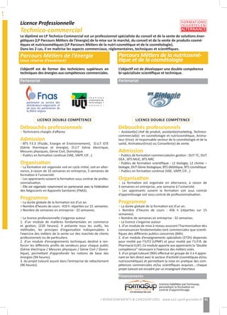 Licence Professionnelle
Technico-commercial
Parcours Métiers de l’énergie
(sous réserve d’ouverture)
Parcours Métiers de la nutricosmé-
tique et de la cosmétologie
L’objectif est de former des techniciens supérieurs en
techniques des énergies aux compétences commerciales.
Partenariat
LICENCE DOUBLE COMPÉTENCE
Débouchés professionnels
• Techniciens chargés d’affaires
Admission
• BTS F.E.E (Fluide, Energie et Environnement), D.U.T GTE
(Génie thermique et énergie), D.U.T Génie électrique,
Mesures physiques, Génie Civil, Domotique.
• Publics en formation continue (VAE, VAPP, CIF…)
Organisation
• La formation est organisée soit en cycle initial, soit en alter-
nance, à raison de 10 semaines en entreprise, 5 semaines de
formation à l’université.
• Les apprenants suivent la formation sous contrat de profes-
sionnalisation.
• Elle est organisée notamment en partenariat avec la Fédération
des Négociants en Appareils Sanitaires (FNAS).
Programme
• La durée globale de la formation est d’un an.
> Nombre d’heures de cours : 410 h réparties sur 15 semaines.
> Nombre de semaines en entreprise : 32 semaines.
• La licence professionnelle s’organise autour
1. d’un module de matières fondamentales en commerce
et gestion, (220 heures). Il présente tous les outils, les
méthodes, les principes d’organisation indispensables à
l’exercice des métiers de la vente sur des marchés de clients
professionnels ou de particuliers.
2. d’un module d’enseignements techniques destiné à ren-
forcer les différents profils de vendeurs pour chaque public
(Génie électrique / Mesures physiques / Génie Civil / Domo-
tique), permettant d’approfondir les notions de base des
énergies (94 heures).
3. du projet tuteuré assuré dans l’entreprise de rattachement
(96 heures).
Le diplômé en LP Technico-Commercial est un professionnel spécialiste du conseil et de la vente de solutions éner-
gétiques (LP Parcours Métiers de l’énergie) de la mise sur le marché, du conseil et de la vente de produits cosmé-
tiques et nutricosmétiques (LP Parcours Métiers de la nutri-cosmétique et de la cosmétologie).
Dans les 2 cas, il en maîtrise les aspects commerciaux, réglementaires, techniques et scientifiques.
L’objectif est de développer une double compétence
bi-spécialisée scientifique et technique.
Partenariat
LICENCE DOUBLE COMPÉTENCE
Débouchés professionnels
• Assistant(e) chef de produit, assistant(e)marketing, Technico-
commercial(e) en cosmétologie et nutricosmétique, Anima-
teur (trice) et responsable secteur de la cosmétologie et de la
santé, Animateur(trice) ou Conseiller(e) de vente.
Admission
• Publics de formation commerciale/en gestion : DUT TC, DUT
GEA ; BTS MUC, BTS NRC
• Publics de formation scientifique : L2 biologie, L2 chimie –
biologie, DUT Génie biologique, BTS diététique, BTS cosmétique
• Publics en formation continue (VAE, VAPP, CIF…)
Organisation
• La formation est organisée en alternance, à raison de
3 semaines en entreprise, une semaine à l’université.
• Les apprenants suivent la formation soit sous contrat
d’apprentissage soit sous contrat de professionnalisation.
Programme
• La durée globale de la formation est d’un an.
> Nombre d’heures de cours : 456 h (réparties sur 15
semaines).
> Nombre de semaines en entreprise : 32 semaines.
• La licence s’organise autour
1. d’un module de mise à niveau assurant l’harmonisation des
connaissances fondamentales tant commerciales que scienti-
fiques des différents publics concernés (84h).
2. d’un module d’enseignements spécialisés (372h) dispensés
pour moitié par l’IUT2 (UPMF) et pour moitié par l’U.F.R. de
Pharmacie (UJF). Ce module apporte aux apprenants la “double
compétence” nécessaire à l’exercice des métiers visés.
3. d’un projet tuteuré (96h) effectué en groupe de 3 à 4 appre-
nant en lien direct avec le secteur d’activité (cosmétiques et/ou
nutricosmétique) et permettant la mise en pratique des com-
pétences commerciales et/ou scientifiques acquises ; chaque
projet tuteuré est encadré par un enseignant chercheur.
Financements
partenaire au service des
distributeurs-négociants et
de tous les partenaires de
la filière négoce
Licences habilitées par Formasup,
permettant la formation en
contrat d’apprentissage.
41> RENSEIGNEMENTS & CANDIDATURES : www.iut2.upmf-grenoble.fr
FORMATIONS
OUVERTES EN
ALTERNANCE
 
