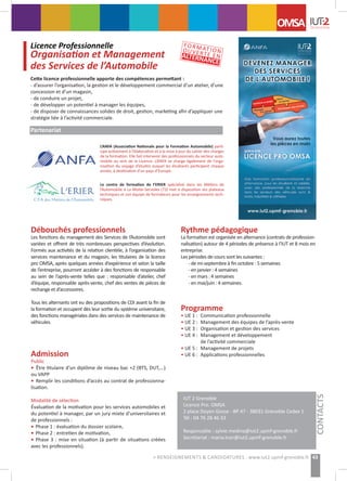 Débouchés professionnels
Les fonctions du management des Services de l’Automobile sont
variées et offrent de très nombreuses perspectives d’évolution.
Formés aux activités de la relation clientèle, à l’organisation des
services maintenance et du magasin, les titulaires de la licence
pro OMSA, après quelques années d’expérience et selon la taille
de l’entreprise, pourront accéder à des fonctions de responsable
au sein de l’après-vente telles que  : responsable d’atelier, chef
d’équipe, responsable après-vente, chef des ventes de pièces de
rechange et d’accessoires.
Tous les alternants ont eu des propositions de CDI avant la fin de
la formation et occupent dès leur sortie du système universitaire,
des fonctions managériales dans des services de maintenance de
véhicules.
Admission
Public
• Être titulaire d’un diplôme de niveau bac +2 (BTS, DUT,...)
ou VAPP
• Remplir les conditions d’accès au contrat de professionna-
lisation.
Modalité de sélection
Évaluation de la motivation pour les services automobiles et
du potentiel à manager, par un jury mixte d’universitaires et
de professionnels :
• Phase 1 : évaluation du dossier scolaire,
• Phase 2 : entretien de motivation,
• Phase 3 : mise en situation (à partir de situations créées
avec les professionnels).
Rythme pédagogique
La formation est organisée en alternance (contrats de profession-
nalisation) autour de 4 périodes de présence à l’IUT et 8 mois en
entreprise.
Les périodes de cours sont les suivantes :
- de mi-septembre à fin octobre : 5 semaines
- en janvier : 4 semaines
- en mars : 4 semaines
- en mai/juin : 4 semaines.
Programme
• UE 1 :	 Communication professionnelle
• UE 2 :	 Management des équipes de l’après-vente
• UE 3 :	 Organisation et gestion des services
• UE 4 :	 Management et développement
	 de l’activité commerciale
• UE 5 :	 Management de projets
• UE 6 :	 Applications professionnelles
Licence Professionnelle
Organisation et Management
des Services de l’Automobilepement de la TPE
CONTACTS
Cette licence professionnelle apporte des compétences permettant :
- d’assurer l’organisation, la gestion et le développement commercial d’un atelier, d’une
concession et d’un magasin,
- de conduire un projet,
- de développer un potentiel à manager les équipes,
- de disposer de connaissances solides de droit, gestion, marketing afin d’appliquer une
stratégie liée à l’activité commerciale.
Partenariat
L’ANFA (Association Nationale pour la Formation Automobile) parti-
cipe activement à l’élaboration et à la mise à jour du cahier des charges
de la formation. Elle fait intervenir des professionnels du secteur auto-
mobile au sein de la Licence. L’ANFA se charge également de l’orga-
nisation du voyage d’études auquel les étudiants participent chaque
année, à destination d’un pays d’Europe.
Le centre de formation de l’ERIER spécialisé dans les Métiers de
l’Automobile à La Motte-Servolex (73) met à disposition ses plateaux
techniques et son équipe de formateurs pour les enseignements tech-
niques.
IUT 2 Grenoble
Licence Pro. OMSA
2 place Doyen Gosse - BP 47 - 38031 Grenoble Cedex 1 	
Tél : 04 76 28 46 33
Responsable : sylvie.medina@iut2.upmf-grenoble.fr
Secrétariat : maria.tran@iut2.upmf-grenoble.fr
OMSA
43> RENSEIGNEMENTS & CANDIDATURES : www.iut2.upmf-grenoble.fr
FORMATIONOUVERTE ENALTERNANCE
 