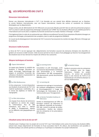 Dimension internationale
Donner une dimension internationale à l’IUT 2 de Grenoble est une volonté forte affichée clairement par sa Direction.
Le service Relations Internationales, avec son Espace International, impulse des actions et coordonne les initiatives
développées par les départements.
Chaque année, près de 180 étudiants de l’IUT effectuent une poursuite d’études post-DUT dans le cadre de partenariats propres à
l’IUT 2 ou dans le cadre de programmes d’échanges coordonnés par l’UPMF. Tous les étudiants effectuant une mobilité post-DUT à
l’international sont inscrits dans un diplôme d’université sanctionnant les études réalisées à l’étranger : le DUETI.
C’est également dans le cadre de ces partenariats que s’effectue annuellement l’accueil d’une soixantaine d’étudiants étrangers en
programme d’échanges, principalement des européens, dans le cadre du programme ERASMUS.
Un nouvel axe de développement international de l’IUT 2 concerne l’accroissement du nombre de stages effectués à l’étranger par
les étudiants.
Structure à taille humaine
La force de l’IUT 2 est de regrouper des «départements» de formation couvrant des domaines d’emplois très diversifiés en
gardant une structure à taille humaine. Cette structure permet la mise en place d’une pédagogie qui favorise l’accompagnement
des étudiants tout en leur donnant les moyens de renforcer leur autonomie.
Espace International
Un espace pour favoriser la mobilité des
étudiants à l’étranger (formation ou
stage), encourager l’apprentissage des
langues et sensibiliser l’ensemble des
utilisateurs (étudiants et personnels) à la
dimension interculturelle.
Le Pôle Multiservices
Un lieu unique pour : la mise à disposition
aux étudiants et personnels de l’IUT 2 de
matériel (audiovisuel, multimédia, etc.),
la remise des diplômes et l’atelier de
reprographie.
Le Pôle Informatique
Une équipe d’une dizaine de techniciens
et ingénieurs au service des usagers
de l’informatique. Plus de 600
ordinateurs, tous reliés à Internet
et dédiés à l’enseignement, répartis
sur les différents sites géographiques de
l’IUT 2.
Le Learning Centre
Consultation et prêt d’ouvrages, accès
aux ressources documentaires numériques,
aide personnalisée à la recherche
d’informations (20 000 monographies,
200 abonnements, portail documentaire
Babeldoc, etc.).
Le Learning Lab
Laboratoire de repérage et mutualisation
des pratiques pédagogiques innovantes
et d’accompagnement à l’usage des
Technologies de l’Information et de la
Communication pour l’Enseignement.
Le Service Formation Continue et
Alternance
Gestion et développement de l’offre de
formation continue, de l’alternance et
des différents dispositifs de formation :
CPF, VAE, contrat ou période de profes-
sionnalisation... Gestion des relations
avec les entreprises et les prescripteurs
de formation.
Facilite la rencontre entre les entreprises
et les étudiants pour les stages,
l’alternance, l’emploi, les projets
tuteurés… Ce service est accessible
depuis le site internet de l’IUT2 et est
représenté par une présence physique au
sein de l’établissement.
Moyens techniques et humains
L’étudiant acteur de la vie de son IUT
L’étudiant peut s’impliquer dans les projets de la vie de l’IUT 2 par l’intermédiaire entre autres d’un bureau des étudiants (BDE),
présent dans chaque département de formation et d’une association Inter’9. Par ailleurs, des bonifications sont possibles si
l’étudiant pratique une activité sportive ou artistique ou s’il participe à la réalisation d’un projet institutionnel.
LES SPÉCIFICITÉS DE L’IUT 2
Le Guichet Unique
7
 