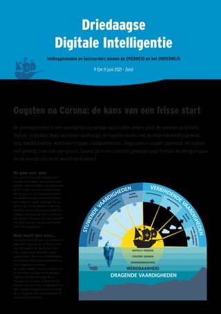 Driedaagse
Digitale Intelligentie
leidinggevenden en bestuurders binnen de OVERHEID en het ONDERWIJS
9 t|m 11 juni 2021 - Zeist
Oogsten na Corona: de kans van een frisse start
De coronapandemie is een onvergelijkbare periode waarin alles anders werd. We werkten op afstand:
digitaal verbonden. Maar we kregen huidhonger en maakten kennis met de anderhalvemetersamenle-
ving, hoestschaamte, leunstoelvirologen, lockdownfeestjes, zeepzuilen en werden zoommoe. We hebben
veel geleerd, maar ook veel gemist. Corona zal in ons collectief geheugen gegrift staan als een grenspaal
die de wereld vóór en de wereld na markeert.
We gaan weer open
De verwachting is dat langzaamaan
strenge maatregelen versoepeld zullen
worden. Daarmee opent de maatschap-
pij zich tegen de zomer steeds verder.
De horeca, reis- en evenementenbran-
che snakken ernaar. Maar ook binnen
het onderwijs lopen leerlingen en stu-
denten op hun tandvlees en het leeu-
wendeel van de ambtenaren heeft hun
collega’s bijna een jaar niet in levende
lijve gezien. Wanneer we corona achter
ons laten, kunnen we ons vertrouwde
leven weer oppakken…
Maar wacht eens even...
Hoe vaak heb je de kans om opnieuw te
beginnen? De kans om echt een frisse
start te maken? Als we na de zomer
onze organisaties rebooten, welke
updates wil je dan tussentijds hebben
voorbereid? Met andere woorden: wat
wil jij oogsten na corona?
De unieke situatie van een herstart wil
je niet onbenut laten. De driedaagse
Digitale Intelligentie zorgt dat je
beslagen ten ijs komt. Je gebruikt de
herstart als vruchtbare voedingsbodem
voor digitaliseringsprocessen en zorgt
dat je de gewonnen wendbaarheid bij
medewerkers behoudt.
 