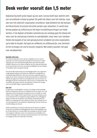 Denk verder vooruit dan 1,5 meter
Digitalisering heeft grote impact op ons werk. Corona heeft daar wellicht zelfs
een versnellende invloed op gehad. Dit geldt niet alleen voor het individu, maar
ook voor het collectief: organisaties veranderen. Vaak betekent het dat bestaan-
de hiërarchische structuren herschikt worden naar netwerken. Er wordt meer
beroep gedaan op zelfsturing en het eigen inschattingsvermogen van mede-
werkers. In de digitaal verbonden samenleving van vandaag gaat het allang niet
meer over de voorsprong in kennis en vaardigheden, maar meer over zijnskwa-
liteiten die bepalen of we snel genoeg kunnen schakelen om onze organisaties
up-to-date te houden. Het gaat om zelfkennis en zelfbewustzijn, over alertheid
en het vermogen om snel te kunnen reageren. Met andere woorden: het gaat
over wendbaarheid.
Eigentijds leiderschap
De moderne organisatie wordt wel eens vergeleken met een zwerm
spreeuwen. Een zwerm spreeuwen beweegt zich harmonieus en iedere
vogel gaat op in een vloeiende beweging. Maar waar komt de impuls
vandaan? Moeten we ons willoos overgeven aan het collectief bewustzijn
van de zwerm? Wat is de rol en de verantwoordelijkheid van het individu
in het geheel? Wat of wie geeft richting?
Het persoonlijk meesterschap van een leidinggevende in een organisatie
vraagt tegenwoordig een extra dimensie: didactische vaardigheden en
veranderkundige kwaliteiten. Want als je wilt dat je organisatie gaat be-
wegen als een zwerm spreeuwen, die dynamisch pulseert en waarbij ieder
individu zijn eigen koers afstemt op het geheel, dan moet de manier van
leidinggeven hiermee overeenkomen. Want je kunt van medewerkers niet
verwachten dat ze gaan zwermen als spreeuwen wanneer het manage-
ment voorop blijft vliegen in ganzentrekformatie.
Voor wie?
Je organisatie is overduidelijk in transitie en je draagt verantwoordelijk-
heid om medewerkers hiervoor te mobiliseren en toe te rusten. Er is in de
organisatie echter weinig besef van urgentie en het is moeilijk om mede-
werkers ‘mee te krijgen’. Bij de implementatie van nieuwe werkprocessen
is er koudwatervrees en knoppentrainingen beklijven niet. Leidinggeven
dreigt te worden tot het oplossen van brandjes. Je hebt behoefte aan
reflectie en verdieping. Om even afstand te nemen. Hoe verandert de rol
van mijn organisatie in de wereld door digitalisering? Hoe kan ik daar een
zinvolle bijdrage aan leveren?
Herken je jezelf hierin en wil je je oriënteren wat de impact van digitali-
sering voor jou betekent als leidinggevende? Dan is deze driedaagse voor
jou. Je bent bereid om te onderzoeken hoe wendbaar je zelf bent. Je kijkt
in de spiegel en reflecteert samen met professionals uit dezelfde sector
over je bevindingen. Deze training is speciaal ontworpen voor bestuurders
en managers binnen het onderwijs en overheid.
 