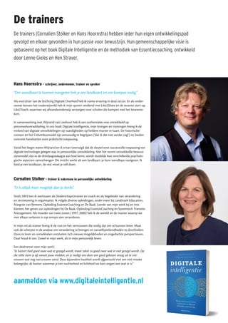 De trainers
De trainers (Cornalien Stolker en Hans Hoornstra) hebben ieder hun eigen ontwikkelingspad
gevolgd en elkaar gevonden in hun passie voor bewustzijn. Hun gemeenschappelijke visie is
gebaseerd op het boek Digitale Intelligentie en de methodiek van Essentiecoaching, ontwikkeld
door Lenne Gieles en Hen Straver.
aanmelden via www.digitaleintelligentie.nl
Hans Hoornstra - schrijver, ondernemer, trainer en spreker
“Om wendbaar te kunnen navigeren heb je een landkaart en een kompas nodig.”
Als voorzitter van de Stichting Digitale Overheid heb ik ruime ervaring in deze sector. En als onder-
nemer binnen het onderwijsveld heb ik mijn sporen verdiend met Like2Share en de recente start-up
Like2Teach, waarmee wij afstandsonderwijs verzorgen voor scholen die kampen met het lerarente-
kort.
In samenwerking met Wijnand van Lieshout heb ik een authentieke visie ontwikkeld op
personeelsontwikkeling. In ons boek Digitale Intelligentie, mijn lezingen en trainingen breng ik de
invloed van digitale ontwikkelingen op vaardigheden op heldere manier in kaart. De historische
context en het Columbusmodel zijn eenvoudig te begrijpen (‘dat ik dat niet eerder zag!’) en bieden
concrete handvatten voor praktische toepassing.
Vanaf het begin waren Wijnand en ik ervan overtuigd dat de sleutel voor succesvolle toepassing van
digitale technologie gelegen was in persoonlijke ontwikkeling. Met het recent ontwikkelde bewust-
zijnsmodel, dat in de driedaagsedaagse aan bod komt, wordt duidelijk hoe verschillende psycholo-
gische aspecten samenhangen. Dit inzicht werkt als een landkaart: je kunt wendbaar navigeren. Ik
bied je een landkaart, de rest moet je zelf doen.
Cornalien Stolker - trainer & vakvrouw in persoonlijke ontwikkeling
“Er is altijd meer mogelijk dan je denkt”.
Sinds 2003 ben ik werkzaam als (leiderschaps)trainer en coach en als begeleider van verandering
en vernieuwing in organisaties. Ik volgde diverse opleidingen, onder meer bij Landmark Education,
Margriet van Bentem, Opleiding EssentieCoaching en De Baak. Leerde van mijn werk bij en met
klanten, het geven van opleidingen bij De Baak, Opleiding EssentieCoaching en Systemisch Transitie-
Management. Als moeder van twee zonen (1997, 2000) heb ik de wereld en de manier waarop we
met elkaar verkeren in rap tempo zien veranderen.
In mijn rol als trainer breng ik de rust en het vertrouwen die nodig zijn om te kunnen leren. Maar
ook de scherpte in de analyse om verandering te brengen en vanzelfsprekendheden te doorbreken.
Door te leren en ontwikkelen ontsluiten zich nieuwe mogelijkheden en ongedachte perspectieven.
Daar houd ik van. Zowel in mijn werk, als in mijn persoonlijk leven.
Een deelnemer over mijn werk:
“Je luistert heel goed naar wat er gezegd wordt, maar zeker zo goed naar wat er niet gezegd wordt. Op
die stilte stem je af, vanuit jouw midden, en je nodigt ons door een goed gekozen vraag uit te ont-
vouwen wat nog niet ervaren werd. Deze bijzondere kwaliteit wordt afgewisseld met een niet minder
belangrijke: de humor waarmee je een nuchterheid en lichtheid toe kan voegen aan wat er is.”
 
