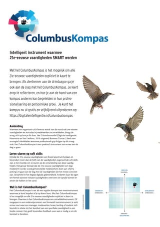 Intelligent instrument waarmee
21e-eeuwse vaardigheden SMART worden
Met het ColumbusKompas is het mogelijk om alle
21e-eeuwse vaardigheden expliciet in kaart te
brengen. Als deelnemer aan de driedaagse ga je
ook aan de slag met het ColumbusKompas. Je leert
erop te reflecteren, en hoe je aan de hand van een
kompas anderen kan begeleiden in hun profes-
sionalisering en persoonlijke groei. Je kunt het
kompas nu al gratis en vrijblijvend uitproberen op:
https://digitaleintelligentie.nl/columbuskompas
Aanleiding
Wanneer een organisatie zich bewust wordt van de noodzaak om nieuwe
vaardigheden en attitudes bij medewerkers te ontwikkelen, dringt de
vraag zich op hoe je dit doet. Het Columbusmodel (Digitale Intelligentie,
Hoornstra en Van Lieshout, 2019 uitgeverij Business Contact) biedt een
strategisch denkkader waarmee professionals grip krijgen op dit vraag-
stuk. Het ColumbusKompas is een praktisch instrument om ermee aan de
slag te gaan.
Leren sturen op soft skills
Omdat de 21e-eeuwse vaardigheden een breed spectrum beslaan en
bovendien meer dan de helft van de vaardigheden zogenoemde soft skills
zijn, is het moeilijk om te sturen op de ontwikkeling van deze vaardig-
heden. Het gevaar bestaat dat de 21e-eeuwse vaardigheden een lege
modeterm wordt. Goed gemotiveerde medewerkers doen aan ‘cherry
picking’ en gaan aan de slag met de vaardigheden die het meest concreet
zijn, verzameld in het begrip digitale geletterdheid. Anderen slaan de ogen
ten hemel wanneer nieuwe vaardigheden weer eens ter sprake komen en
zetten de hakken in het zand.
Wat is het ColumbusKompas?
Het ColumbusKompas is net als een regulier kompas een meetinstrument
waarmee je kunt bepalen of je op koers bent. Met het ColumbusKompas
is het mogelijk om alle 21e-eeuwse vaardigheden expliciet in kaart te
brengen. Daarmee is het ColumbusKompas een ontwikkelinstrument. Of
toegepast in een onderwijscontext: een formatief toetsinstrument. Je stelt
ermee vast waar een manager, medewerker, leraar, leerling of student zich
bevindt in relatie tot het leerdoel van een specifieke vaardigheid in een
brede context. Het geeft bovendien feedback over wat er nodig is om dit
leerdoel te bereiken.
 