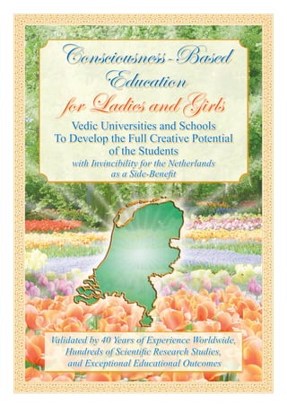 Consciousness-Based
      Education
 for Ladies and Girls
   Vedic Universities and Schools
To Develop the Full Creative Potential
          of the Students
     with Invincibility for the Netherlands
               as a Side-Benefit




Validated by 40 Years of Experience Worldwide,
    Hundreds of Scientific Research Studies,
    and Exceptional Educational Outcomes
 
