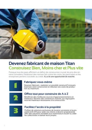 2 
Devenez fabricant de maison Titan 
Construisez Bien, Moins cher et Plus vite 
Presque tous les pays affichent un déficit de construction crucial, les prix des ter-rains 
s’envolent, l’évolution des normes fait croitre les coûts, les particuliers et les 
entreprises peinent à accéder au crédit. Il y a là une opportunité de marché. 
Fabriquez vous-même 
Devenez fabricant, exploitez un procédé constructif innovant, 
maitrisez votre construction et réduisez vos coûts de produc-tion 
au maximum. 
Offrez tout pour construire de A à Z 
Bénéficiez des meilleures sources d’approvisionnement en 
matériaux. Recevez des conteneurs chantier, qui regroupent 
tous les matériaux nécessaires à la construction. 
Facilitez l’accès à la propriété 
Profitez de solutions exclusives de location accession à la pro-priété 
(LOCAP) pour aider vos clients à devenir propriétaired, 
offrir des solutions rentables aux investisseurs locatif ou aider 
les collectivités à réaliser leurs projets. 
1 
2 
3 
 