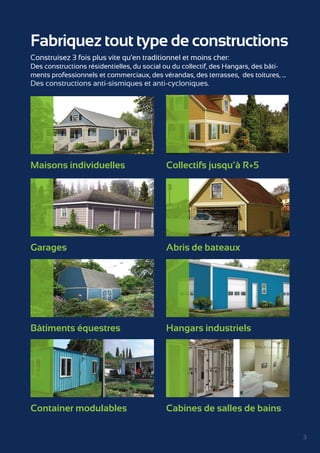 3 
Fabriquez tout type de constructions 
Construisez 3 fois plus vite qu’en traditionnel et moins cher: 
Des constructions résidentielles, du social ou du collectif, des Hangars, des bâti-ments 
professionnels et commerciaux, des vérandas, des terrasses, des toitures, ... 
Des constructions anti-sismiques et anti-cycloniques. 
Maisons individuelles Collectifs jusqu’à R+5 
Garages Abris de bateaux 
Bâtiments équestres Hangars industriels 
Container modulables Cabines de salles de bains 
 