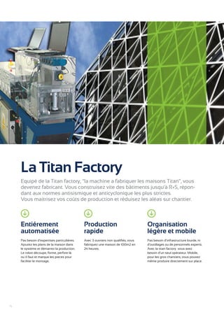 La Titan Factory 
Equipé de la Titan factory, “la machine a fabriquer les maisons Titan”, vous 
devenez fabricant. Vous construisez vite des bâtiments jusqu’à R+5, répon-dant 
aux normes antisismique et anticyclonique les plus strictes. 
Vous maitrisez vos coûts de production et réduisez les aléas sur chantier. 
Entiérement 
automatisée 
Pas besoin d’expertises particulières. 
Ajoutez les plans de la maison dans 
le système et démarrez la production. 
Le robot découpe, forme, perfore là 
ou il faut et marque les pieces pour 
faciliter le montage. 
Production 
rapide 
Avec 3 ouvriers non qualifiés, vous 
fabriquez une maison de 100m2 en 
24 heures. 
Organisation 
légère et mobile 
Pas besoin d’infrastructure lourde, ni 
d’outillages ou de personnels experts. 
Avec la titan factory vous avez 
besoin d’un seul opérateur. Mobile, 
pour les gros chantiers, vous pouvez 
même produire directement sur place. 
4 
 