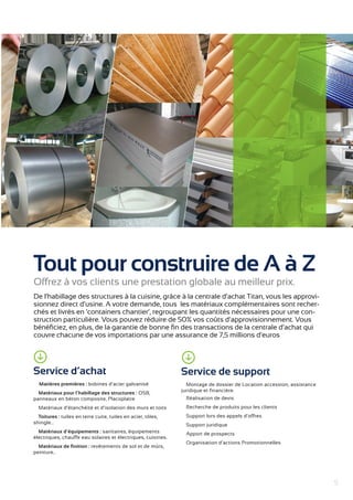 5 
Tout pour construire de A à Z 
Offrez à vos clients une prestation globale au meilleur prix. 
De l’habillage des structures à la cuisine, grâce à la centrale d’achat Titan, vous les approvi-sionnez 
direct d’usine. A votre demande, tous les matériaux complémentaires sont recher-chés 
et livrés en ‘containers chantier’, regroupant les quantités nécessaires pour une con-struction 
particulière. Vous pouvez réduire de 50% vos coûts d’approvisionnement. Vous 
bénéficiez, en plus, de la garantie de bonne fin des transactions de la centrale d’achat qui 
couvre chacune de vos importations par une assurance de 7,5 millions d’euros 
Service de support 
Montage de dossier de Location accession, assistance 
juridique et financière. 
Réalisation de devis 
Recherche de produits pour les clients 
Support lors des appels d’offres 
Support juridique 
Apport de p rospects 
Organisation d’actions Promotionnelles 
Service d’achat 
Matières premières : bobines d’acier galvanisé 
Matériaux pour l’habillage des structures : OSB, 
panneaux en béton composite, Placoplatre 
Matériaux d’étanchéité et d’isolation des murs et toits 
Toitures : tuiles en terre cuite, tuiles en acier, tôles, 
shingle… 
Matériaux d’équipements : sanitaires, équipements 
électriques, chauffe eau solaires et électriques, cuisines. 
Matériaux de finition : revêtements de sol et de mûr s, 
peinture.. 
 