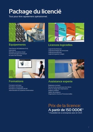 7 
Package du licencié 
Licences logicielles 
Logiciel d’architecture 
Logiciel de design des structures 
Logiciel de production 
Logiciel de gestion intégré 
Equipements 
Titan factory 140 (bâtiment R+5) 
Imprimante 
Dérouleur de bobine d’acier 
Outil de perçage automatique 
Kit pièce de rechange 
Formations 
Formation technique 
Formation commerciale 
Formation au dispositif LOCAP 
Administration du système d’information 
Assistance experte 
Réalisation de devis 
Recherche de produits pour les clients 
Prise en charge des importations 
Support juridique 
Apport de prospects 
Organisation d’actions Promotionnelles 
Tout pour être rapidement opérationnel. 
Prix de la licence: 
A partir de 150 000€* 
* Possibilité de co-entreprise avec le CIOA 
 