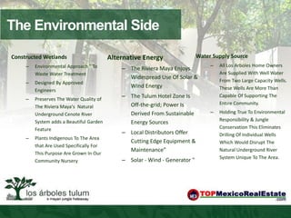 The Environmental Side
Constructed Wetlands                      Alternative Energy                 Water Supply Source
     –   Environmental Approach " To                                              –   All Los Arboles Home Owners
                                              – The Riviera Maya Enjoys
         Waste Water Treatment                                                        Are Supplied With Well Water
                                                Widespread Use Of Solar &
     –   Designed By Approved                                                         From Two Large Capacity Wells.
                                                Wind Energy                           These Wells Are More Than
         Engineers
     –   Preserves The Water Quality of
                                              – The Tulum Hotel Zone Is               Capable Of Supporting The
                                                Off-the-grid; Power Is                Entire Community.
         The Riviera Mayaʼs Natural
         Underground Cenote River               Derived From Sustainable          –   Holding True To Environmental
         System adds a Beautiful Garden                                               Responsibility & Jungle
                                                Energy Sources
         Feature                                                                      Conservation This Eliminates
                                              – Local Distributors Offer              Drilling Of Individual Wells
     –   Plants Indigenous To The Area
                                                Cutting Edge Equipment &              Which Would Disrupt The
         that Are Used Specifically For
                                                Maintenance”                          Natural Underground River
         This Purpose Are Grown In Our
                                                                                      System Unique To The Area.
         Community Nursery                    – Solar - Wind - Generator "
 
