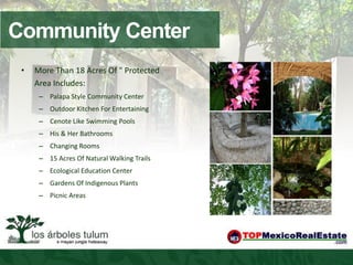 Community Center
 •   More Than 18 Acres Of " Protected
     Area Includes:
      – Palapa Style Community Center
      – Outdoor Kitchen For Entertaining
      – Cenote Like Swimming Pools
      – His & Her Bathrooms
      – Changing Rooms
      – 15 Acres Of Natural Walking Trails
      – Ecological Education Center
      – Gardens Of Indigenous Plants
      – Picnic Areas
 