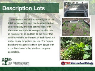 Description Lots
  221 residential lots of 5 acres each, 5% of the
  total surface of the land can be developed on
  an ecologically oriented construction, with
  the use of wetlands for sewage, recollection
  of rainwater as an addition to the water that
  will be available at the front of each lot with a
  meter to pay for gallons per use. The homes
  built here will generate their own power with
  a combination of solar, wind and propane
  generators.
 