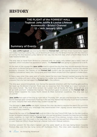 10 , An Amazing Adventure
The Jane Joliffe tugboat was towing the 1900 ton Forrest Hall, a 297 feet three masted fully rigged
iron hulled, merchant sailing ship, out of Avonmouth Docks into the Bristol Channel with the intention
of towing the ship beyond Lundy Island on her way into the Irish Sea, when a North-West force 9
Gale headwind blew up.
The ship was to travel from Bristol to Liverpool with no cargo, only ballast and a basic crew of
eighteen, which included five apprentice sailors. The Forrest Hall was going to Liverpool for a re-fit.
At the start of the voyage the Jane Joliffe tried to signal the ship that they should abandon the trip
and return to Bristol because of the high waves and winds which were already causing the vessels
problems. However, the Captain of the Forrest Hall couldn’t see the signals because of the poor
visibility, turbulence, heavy rain, flying spray and thick-black smoke from the tugboat’s smoke-stack.
In heavy seas when they were west of Lundy Island the tow-rope (hawser) parted causing the two
vessels to collide with each other, damaging the rudder and steerage of the ship. The tugboat was
unaware that she had damaged the Forrest Hall in the collision.
The ship spun around broadside, now facing the opposite direction with the howling gale pushing
her back up the Bristol Channel. There was no response from the wheel as it spun furiously in
the crew’s hands. “By God! She’s broken her rudder! Call all hands, Mr Mate. Strike all sail and
let go both anchors!” ordered the Captain. The anchors gave no answer as the Forrest Hall was
being blown towards the rocky North Devon & West Somerset coastlines. The ship was out
of control!
Jane Joliffe lost sight of the ship as night fell on Thursday 12th January and because the crew later
found steerage gear components floating in the sea they feared that the ship must have foundered
on rocks. Despite their best efforts they couldn’t locate her.
The damage to Jane Joliffe was slight, however the crew decided to resume the search for survivors
and debris. Not finding any wreckage they backtracked their zigzag course searching towards
Exmoor’s rocky coastline.
Meanwhile the crew of the Forrest Hall could do little in the now Force 9 NW Gale. As the ship could no
longer be steered despite dragging her anchors she was being blown towards the treacherous Exmoor
rocky coastline. As night fell the Forrest Hall continued firing distress rockets where they could
possibly be seen from the coast in the hope that they might be rescued from Ilfracombe, Lynmouth,
or even Watchet (RNLI) Royal National Lifeboat Institution lifeboat stations.
Another concern for the ship’s Captain was the water depth as she was being blown towards
Porlock Bay and the low lying rocks off Hurlstone Point. The crew were regularly checking
THE PLIGHT of the FORREST HALL
Tugboat Jane Joliffe & Louisa Lifeboat
Avonmouth - Bristo1 Channel
12 – 14th January, 1899.
Summary of Events
HISTORY
 