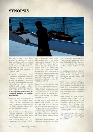 12 , An Amazing Adventure
SYNOPSIS
We see a robin, who flies
across the snowy moor down
East Lyn River valley. Arriving
in Lynmouth, he dives under
the bridge into the harbour,
alighting on top of a flag
mast flying the Lynmouth
Lifeboat flag.
A man (Coxswain Jack
Crocombe) dressed in Victorian
clothes, trudges in the snow
across the bridge. The robin
lands on a windowsill attracting
the attention of the young
child (May) inside. Mother
(Elizabeth) and child greet the
man at the door of the cottage
It is purposely left unclear at
this point whether the child is
a girl or boy.
The robin flies up as the snow
falls…. As the camera pans
down, it’s next morning, the
man (Jack) and the child go to
the RNLI lifeboat station. We
see the lifeboat, Louisa.
Jack meets Second Coxswain
George Richards. Later Jack
& May visit the stables, feed
the horses and “muck out”.
The child’s cap falls off,
revealing the long hair of May,
Jack’s daughter. That night,
asleep, clutching her toy horse,
May awakes suddenly to the
boom of the maroon gun; a
ship in distress. Dressed, she
follows Jack to the boathouse.
While Jack and the crew
debate launching, May hides in
the lifeboat. With the telegraph
lines down, Jack decides “We
launch from Porlock”. The crew
and villagers have to haul the
lifeboat overland!
Reaching for shovels, to clear
the snowy path, Jack discovers
May under the lifeboat
tarpaulin. She tries to help with
snow clearing, but is too cold
and is carried in her father’s
arms. The horses tire. Sadly,
four of them die.
At the top of the moor the
weary folk pause to rest.
Another flare goes up. Facing
the difficult journey down into
Porlock, the crew use blocks
and tackle to stabilise Louisa’s
carriage. May tries to pull a
rope, falls over backwards into
the snow: makes a snow angel!
Faced with a narrow path, the
crew start to dismantle a wall.
The owner of the cottage, Mrs
Washbourne, rushes out with a
blunderbuss, but helps the crew
once she realises the urgency
of the situation that it’s for the
RNLI.
At last! Louisa starts the launch
from Porlock Weir ( this is 3
miles from Porlock). May
smuggles her toy horse into
Jack’s pocket.
Back in Lynmouth, the villagers
have gathered in the church to
pray for the safe return of the
crew. May, by the harbour wall
with her dog Rollo is joined by
the robin who spots Louisa on
the horizon.
May rushes to the lifeboat
station and fires off a
warning rocket! May’s mother
Elizabeth leaps up and runs
towards the harbour just
as Louisa sweeps up onto
the beach. Out jumps Jack with
warm hugs for May & Elizabeth.
The robin circles above and
then flies off over the rooftops
of Lynmouth and back
to Exmoor.
 