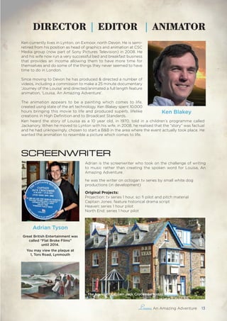 , An Amazing Adventure 13
DIRECTOR | EDITOR | ANIMATOR
Adrian is the screenwriter who took on the challenge of writing
to music rather than creating the spoken word for Louisa, An
Amazing Adventure.
he was the writer on octogan tv series by small white dog
productions (in development)
Original Projects:
Projection: tv series 1 hour, sci fi pilot and pitch material
Captain Jones: feature historical drama script
Heaven: series 1 hour pilot
North End: series 1 hour pilot
Ken Blakey
SCREENWRITER
Ken currently lives in Lynton, on Exmoor, north Devon. He is semi-
retired from his position as head of graphics and animation at CSC
Media group (now part of Sony Pictures Television) in 2008. He
and his wife now run a very successful bed and breakfast business
that provides an income allowing them to have more time for
themselves and do some of the things they never seemed to have
time to do in London.
Since moving to Devon he has produced & directed a number of
videos, including a commission to make a 25 minute documentary
‘Journey of the Louisa’ and directed/animated a full length feature
animation, ‘Louisa, An Amazing Adventure’.
The animation appears to be a painting which comes to life,
created using state of the art technology. Ken Blakey spent 10,000
hours bringing this movie to life and produced superb, lifelike
creations in High Definition and to Broadcast Standards.
Adrian Tyson
Great British Entertainment was
called “Flat Broke Films”
until 2014.
You may view the plaque at
1, Tors Road, Lynmouth
Ken heard the story of Louisa as a 10 year old, in 1970, told in a children’s programme called
Jackanory. When he moved to Lynton with his wife, in 2008, he realised that the “story” was factual
and he had unknowingly, chosen to start a B&B in the area where the event actually took place. He
wanted the animation to resemble a picture which comes to life.
The house of Captain Jack Crocombe today
 