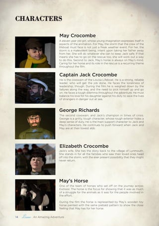 14 , An Amazing Adventure
CHARACTERS
Captain Jack Crocombe
Jack’s wife. She ties the story back to the village of Lynmouth.
She stands in for all the families who saw their loved ones head
off into the storm, with the ever present possibility that they might
never return.
George Richards
Elizabeth Crocombe
May Crocombe
A eleven year old girl, whose young imagination expresses itself in
aspects of the animation. For May, the storm that the crew of the
lifeboat must face is not just a freak weather event. For her, the
storm is a malevolent being, intent upon taking her father away
from her. She will do whatever she can to keep Jack safe. If that
means she has to go on the rescue too, she will work out a way
to do this. Second to Jack, May’s horse is always on May’s mind.
Caring for her horse and its role in the rescue is a recurring theme
throughout the film.
The second coxswain, and Jack’s champion in times of crisis.
George is a gritty, tough character, whose rough exterior hides a
deep sense of duty. He is the main support character to Jack and
May’s characters. He continues to push forward when Jack and
May are at their lowest ebb.
He is the coxswain of the Louisa Lifeboat. He is a strong, reliable
leader, who will get the job done. He faces the loneliness of
leadership, though. During the film he is weighed down by the
failures along the way, and the need to pick himself up and go
on. He faces a tough dilemma throughout the adventure. He must
balance his love for his daughter against his duty to save the lives
of strangers in danger out at sea.
One of the team of horses who set off on the journey across
Exmoor. The horse is the focus for showing that it was as much
of a struggle for the animals as it was for the people involved in
the effort.
During the film the horse is represented by May’s wooden toy
horse painted with the same piebald pattern to show the close
feeling that May has for her horse.
May’s Horse
 