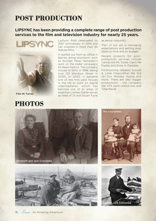 16 , An Amazing Adventure
Elizabeth and Jack Crocombe
The Crocombes
POST PRODUCTION
Captain Jack Crocombe
LipSync Post celebrated its
30th anniversary in 2014 and
has invested in more than 50
feature films.
It started out from an office in
Barnes doing shortform, such
as founder Peter Hampden’s
work on the trailer campaigns
for Basic Instinct. The company
moved to Soho in 1998, taking
over 123 Wardour Street in
2000. In 2002, it became
one of the first post houses
in the UK to work on digital
intermediates, which has
become one of its areas of
expertise (James Clarke serves
as head of DI and Stuart Fyvie
as senior colourist).
‘Part of our job is managing
expectations and getting post
done on time and on budget’
Recent projects for post-
production services include
Cannes trio Mr. Turner, Catch Me
Daddy and Snow In Paradise.
Forthcoming releases include
A Little Chaos,What We Did
On Our Holiday, Hyena and
more. There are also bigger
productions - the company
did VFX work onKick-Ass and
Total Recall.
LIPSYNC has been providing a complete range of post production
services to the film and television industry for nearly 25 years.
PHOTOS
Film Mr Turner.
 