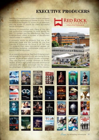 , An Amazing Adventure 17
Red Rock Entertainment is a film-finance company,
based at the world-famous Elstree Studios, home
to some of the biggest TV shows on UK television
and the studio of choice for many successful
British filmmakers.
Working in conjunction with many of the UK’s
top production companies to raise equity for
film, TV content and film distribution, Red Rock
Entertainment offers a number of tax-efficient
opportunities to investors.
It primarily works on projects that are at an
advanced stage and are looking for the final
tranche of financing. Its focus is on film and
TV projects that have commercial appeal, an
identifiable audience, controllable costs and a
sound financial structure.
As an executive producer, Red Rock Entertainment
can arrange for investors to visit sets during filming,
appear as extras and attend private screenings.
They also regularly arrange seminars at Elstree
Studios, at which high-profile corporate and financial
specialists offer advice and insight into the various
tax advantages of investing in the UK film industry.
That Good Night 1
1 DYSTOPIADYSTOPIA 1
THEY HAVE THE MOST IMPORTANT MISSION.
THEY MUST NOT FAIL.
THEY ARE THE LAST.
EXECUTIVE PRODUCERS
 