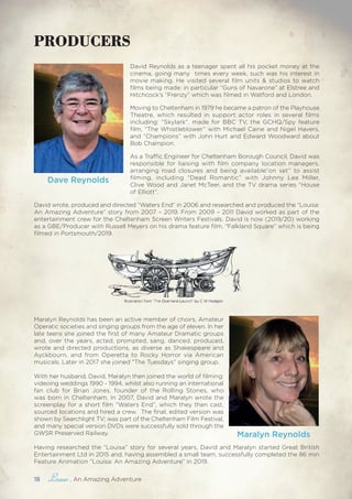 18 , An Amazing Adventure
David Reynolds as a teenager spent all his pocket money at the
cinema, going many times every week, such was his interest in
movie making. He visited several film units & studios to watch
films being made: in particular “Guns of Navarone” at Elstree and
Hitchcock’s “Frenzy” which was filmed in Watford and London.
Moving to Cheltenham in 1979 he became a patron of the Playhouse
Theatre, which resulted in support actor roles in several films
including: “Skylark”, made for BBC TV, the GCHQ/Spy feature
film, “The Whistleblower” with Michael Caine and Nigel Havers,
and “Champions” with John Hurt and Edward Woodward about
Bob Champion.
As a Traffic Engineer for Cheltenham Borough Council, David was
responsible for liaising with film company location managers,
arranging road closures and being available“on set” to assist
filming, including “Dead Romantic” with Johnny Lee Miller,
Clive Wood and Janet McTeer, and the TV drama series “House
of Elliott”.
David wrote, produced and directed “Waters End” in 2006 and researched and produced the “Louisa:
An Amazing Adventure” story from 2007 – 2019. From 2009 – 2011 David worked as part of the
entertainment crew for the Cheltenham Screen Writers Festivals. David is now (2019/20) working
as a GBE/Producer with Russell Meyers on his drama feature film, “Falkland Square” which is being
filmed in Portsmouth/2019.
PRODUCERS
Maralyn Reynolds
Maralyn Reynolds has been an active member of choirs, Amateur
Operatic societies and singing groups from the age of eleven. In her
late teens she joined the first of many Amateur Dramatic groups
and, over the years, acted, prompted, sang, danced, produced,
wrote and directed productions, as diverse as Shakespeare and
Ayckbourn, and from Operetta to Rocky Horror via American
musicals. Later in 2017 she joined “The Tuesdays” singing group.
With her husband, David, Maralyn then joined the world of filming:
videoing weddings 1990 - 1994, whilst also running an international
fan club for Brian Jones, founder of the Rolling Stones, who
was born in Cheltenham. In 2007, David and Maralyn wrote the
screenplay for a short film “Waters End”, which they then cast,
sourced locations and hired a crew. The final, edited version was
shown by Searchlight TV; was part of the Cheltenham Film Festival,
and many special version DVDs were successfully sold through the
GWSR Preserved Railway.
Having researched the “Louisa” story for several years, David and Maralyn started Great British
Entertainment Ltd in 2015 and, having assembled a small team, successfully completed the 86 min
Feature Animation “Louisa: An Amazing Adventure” in 2019.
Dave Reynolds
 