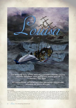 2 , An Amazing Adventure
DISCLAIMER:
The information provided is for information purposes only. The content is not, and should not be deemed to be an
offer of, or invitation to engage in any investment activity. This should not be construed as advice, or a personal rec-
ommendation by Red Rock Entertainment Ltd. Red Rock Entertainment Ltd is not authorised and regulated by the
Financial Conduct Authority (FCA). The content of this promotion is not authorised under the Financial Services and
Markets Act 2000 (FSMA). Reliance on the promotion for the purpose of engaging in any investment activity may ex-
pose an individual to a significant risk of losing all of the investment. UK residents wishing to participate in this promotion
must fall into the category of sophisticated investor or high net worth individual as outlined by the Financial Conduct
Authority (FCA).
The amazing story of the famous Lynmouth Lifeboat, ​Louisa,
and her dauntless crew during the severe gale of
January 12th 1899.
​
An unparalleled achievement that few would believe was
possible, let alone attempt.
 