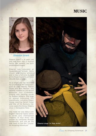 , An Amazing Adventure 21
Eleanor Grant
Eleanor Grant is 19 years old
and was born into a musical
family. Her parents, are both
professional singers.
Eleanor was educated at
Queenswood School, Herts
(music and drama scholar)
and is now a full time student
at the Royal Academy of Music
(double bass scholar).
As a singer she has recorded
for a number of film composers
such as John Debney, Patrick
Doyle and Alan Menken. She
recently worked for top record
producer Guy Chambers,
singing solo backing vocals
for Robbie Williams. She sings
on several Hollywood film
soundtracks, including Dream
House (starring Daniel Craig)
and War of the Buttons. Her
voice opens the Disney Dreams
show in Disneyland, Paris.
She made her solo debut with
English National Opera (2012)
in Jacob Lenz (Hampstead
Theatre) ”In Your Arms” was
written by composer Michael
McDermott, and will be the
title track to the film “Louisa:
An Amazing Adventure”
MUSIC
Eleanor sings “In Your Arms”
 