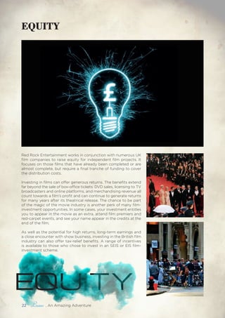 EQUITY
Red Rock Entertainment works in conjunction with numerous UK
film companies to raise equity for independent film projects. It
focuses on those films that have already been completed or are
almost complete, but require a final tranche of funding to cover
the distribution costs.
Investing in films can offer generous returns. The benefits extend
far beyond the sale of box-office tickets: DVD sales, licensing to TV
broadcasters and online platforms, and merchandising revenue all
count towards a film’s profit and can continue to generate returns
for many years after its theatrical release. The chance to be part
of the magic of the movie industry is another perk of many film-
investment opportunities. In some cases, your investment entitles
you to appear in the movie as an extra, attend film premiers and
red-carpet events, and see your name appear in the credits at the
end of the film.
As well as the potential for high returns, long-term earnings and
a close encounter with show business, investing in the British film
industry can also offer tax-relief benefits. A range of incentives
is available to those who chose to invest in an SEIS or EIS film-
investment scheme.
EQUITY
22 , An Amazing Adventure
 