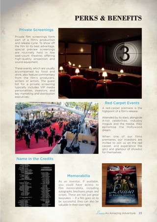 , An Amazing Adventure 23
PERKS & BENEFITS
Private Screenings
Private film screenings form
part of a film’s production
and release cycle. To show off
the film to its best advantage,
special preview screenings
are routinely held in low
seat-count theatres offering
high-quality projection and
sound equipment.
These events, which are usually
accompanied by food and
drink, also feature commentary
from the film’s producers,
writers or actors. The guest
list for a private screening
typically includes VIP media
personalities, investors, and
key marketing and distribution
executives.
A red-carpet premiere is the
highpoint of a film’s release.
Attended by its stars, alongside
A-list celebrities, industry
moguls and the media, they
epitomise the Hollywood
dream.
When one of our films
premieres, our investors are
invited to join us on the red
carpet, and experience the
glitz and glamour of showbiz
for themselves.
Red Carpet Events
Name in the Credits
Memorabilia
As an investor, if available,
you could have access to
film memorabilia, including
autographs, brochures, props  and
scripts. These are not just great
keepsakes — if a film goes on to
be successful, they can also be
valuable in their own right. 
 