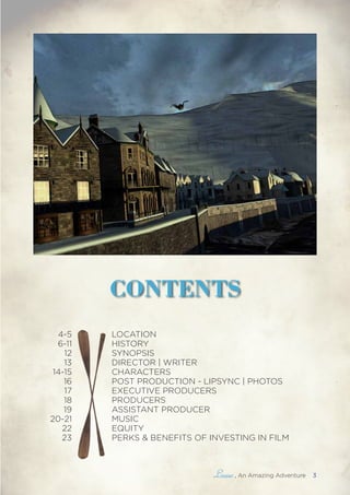 , An Amazing Adventure 3
CONTENTS
4-5
6-11
12
13
14-15
16
17
18
19
20-21
22
23
LOCATION
HISTORY
SYNOPSIS
DIRECTOR | WRITER
CHARACTERS
POST PRODUCTION - LIPSYNC | PHOTOS
EXECUTIVE PRODUCERS
PRODUCERS
ASSISTANT PRODUCER
MUSIC
EQUITY
PERKS & BENEFITS OF INVESTING IN FILM
 