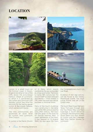 4 , An Amazing Adventure
LOCATION
Lynton is a small town on
the Exmoor coast in Devon,
England standing on top of the
cliffs above the picturesque
harbour village of Lynmouth,
to which it is connected by
the Lynton and Lynmouth Cliff
Railway. Lynton was once the
terminus for the narrow-gauge
Lynton & Barnstaple Railway,
which served both towns.
The two communities are
governed at local level
by Lynton and Lynmouth
Town Council.
In Lynton is the Parish Church
of St Mary, which stands
overlooking the sea, surrounded
by shops and hotels. The tower
is mainly 13th century but the
church itself has been enlarged
and altered — most notably in
1741, when the nave was rebuilt,
and later in Victorian times.
Many of the town’s buildings
were constructed in the latter
part of the 19th century and the
early 20th century. The town
hall was given to the town by
Sir George Newnes, Bart., a
major benefactor of the town;
it was opened on 15 August
1900. He also gave the town
the Congregational church on
Lee Road.
Evidence of Iron Age activity
can be found at the nearby
Roborough Castle. The novel
Lorna Doone was set in the
Lynton area.
The South West Coast Path and
Tarka Trail pass through, and
the Two Moors Way runs from
Ivybridge in South Devon to
Lynmouth; the Samaritans Way
South West runs from Bristol
to Lynton and the Coleridge
Way from Nether Stowey to
Lynmouth.
 