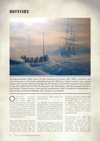 6 , An Amazing Adventure
HISTORY
At approximately 1830 hours on the evening of January 12th. 1899, a distress call
was received in Lynmouth indicating that the 1900 ton, three masted, fully rigged
vessel, the Forrest Hall was foundering off Porlock. One of the severest storms ever,
it was the night that the Woody Bay pier was destroyed, was being experienced in
the Bristol Channel and it was quickly ascertained that it would be impossible to
launch the Lynmouth lifeboat, the Louisa in Lynmouth.
O
ve r l a n d L a u n c h
Overnight January
12th. /13th. 1899. An
immediate decision was taken
that if the lifeboat could not be
launched in Lynmouth, then it
would be launched in Porlock
and so commenced one of the
most remarkable events in the
annals of the Royal National
Lifeboat Institution.
The boat was pulled, pushed,
cajoled or come what may up
Countisbury Hill, over Exmoor
and down Porlock Hill, the
thirteen and a half miles to
Porlock Weir, where she was
launched at 0630 hours on
January 13th.
The lifeboat then escorted the
Forrest Hall to a safe anchorage
off Barry arriving at 1800 hours.
The Lynmouth lifeboat then had
to return to Lynmouth, this time
by sea, finally arriving at her
home station at 1130 hours on
January 14th. Thus completing
forty-one hours of true heroics.
The full remarkable story is
told in detail in a display at the
entrance to the Glen Lyn Estate
in the centre of Lynmouth
where a replica craft to the
Louisa is on show. Additionally
the full history of the Lynmouth
Lifeboat and in particular,
a detailed description of
the Overland Launch is told
in a A5 brochure by John
Loveless easily obtainable
in several outlets in Lynton
and Lynmouth.
On January 12th. 1999, the
communities of Lynton and
Lynmouth celebrated the
Centenary of the epic events
of their forefathers by re-
enacting the events one
hundred years earlier. The
boat used was the lovingly
 