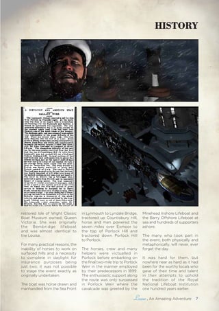 , An Amazing Adventure 7
restored Isle of Wight Classic
Boat Museum owned, Queen
Victoria. She was originally
the Bembridge lifeboat
and was almost identical to
the Louisa.
For many practical reasons, the
inability of horses to work on
surfaced hills and a necessity
to complete in daylight for
insurance purposes being
just two; it was not possible
to stage the event exactly as
originally undertaken.
The boat was horse drawn and
manhandled from the Sea Front
in Lynmouth to Lyndale Bridge,
tractored up Countisbury Hill,
horse and man powered the
seven miles over Exmoor to
the top of Porlock Hill and
tractored down Porlock Hill
to Porlock.
The horses, crew and many
helpers were victualled in
Porlock before embarking on
the final two-mile trip to Porlock
Weir in the manner employed
by their predecessors in 1899.
The enthusiastic support along
the route was only surpassed
in Porlock Weir where the
cavalcade was greeted by the
Minehead Inshore Lifeboat and
the Barry Offshore Lifeboat at
sea and hundreds of supporters
ashore.
The many who took part in
the event, both physically and
metaphorically, will never, ever
forget the day.
It was hard for them, but
nowhere near as hard as it had
been for the worthy locals who
gave of their time and talent
in their attempts to uphold
the tradition of the Royal
National Lifeboat Institution
one hundred years earlier.
HISTORY
 