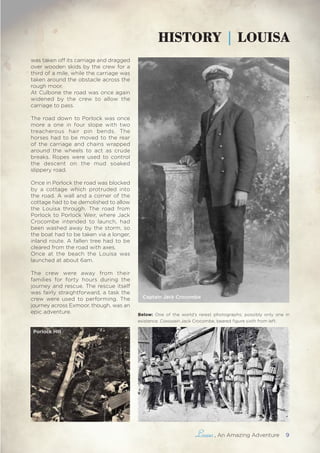 , An Amazing Adventure 9
HISTORY | LOUISA
was taken off its carriage and dragged
over wooden skids by the crew for a
third of a mile, while the carriage was
taken around the obstacle across the
rough moor.
At Culbone the road was once again
widened by the crew to allow the
carriage to pass.
The road down to Porlock was once
more a one in four slope with two
treacherous hair pin bends. The
horses had to be moved to the rear
of the carriage and chains wrapped
around the wheels to act as crude
breaks. Ropes were used to control
the descent on the mud soaked
slippery road.
Once in Porlock the road was blocked
by a cottage which protruded into
the road. A wall and a corner of the
cottage had to be demolished to allow
the Louisa through. The road from
Porlock to Porlock Weir, where Jack
Crocombe intended to launch, had
been washed away by the storm, so
the boat had to be taken via a longer,
inland route. A fallen tree had to be
cleared from the road with axes.
Once at the beach the Louisa was
launched at about 6am.
The crew were away from their
families for forty hours during the
journey and rescue. The rescue itself
was fairly straightforward, a task the
crew were used to performing. The
journey across Exmoor, though, was an
epic adventure.
Porlock Hill
Captain Jack Crocombe
Below: One of the world’s rarest photographs; possibly only one in
existence. Coxswain Jack Crocombe, beared figure sixth from left.
 