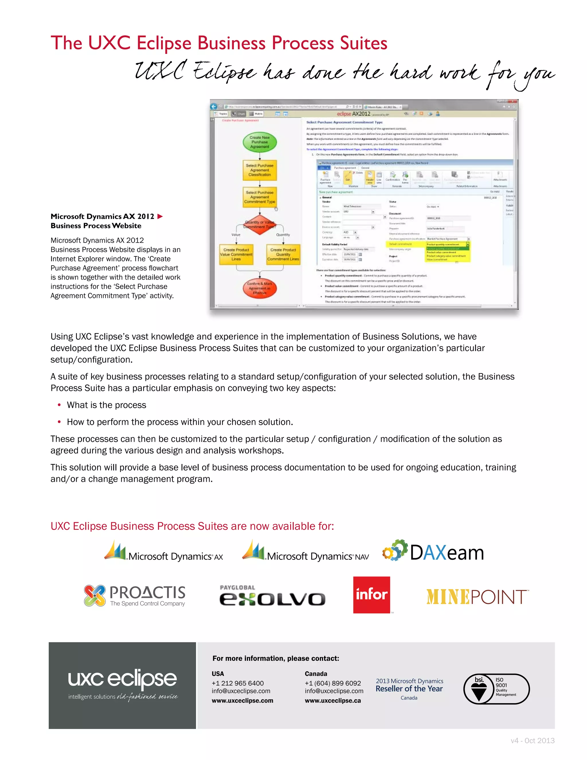 USA
+1 212 965 6400
info@uxceclipse.com
www.uxceclipse.com
Canada
+1 (604) 899 6092
info@uxceclipse.com
www.uxceclipse.ca
For more information, please contact:
v4 - Oct 2013
Using UXC Eclipse’s vast knowledge and experience in the implementation of Business Solutions, we have
developed the UXC Eclipse Business Process Suites that can be customized to your organization’s particular
setup/configuration.
A suite of key business processes relating to a standard setup/configuration of your selected solution, the Business
Process Suite has a particular emphasis on conveying two key aspects:
•	 What is the process
•	 How to perform the process within your chosen solution.
These processes can then be customized to the particular setup / configuration / modification of the solution as
agreed during the various design and analysis workshops.
This solution will provide a base level of business process documentation to be used for ongoing education, training
and/or a change management program.
UXC Eclipse Business Process Suites are now available for:
Microsoft Dynamics AX 2012
Business Process Website
Microsoft Dynamics AX 2012
Business Process Website displays in an
Internet Explorer window. The ‘Create
Purchase Agreement’ process flowchart
is shown together with the detailed work
instructions for the ‘Select Purchase
Agreement Commitment Type’ activity.
►
The UXC Eclipse Business Process Suites
UXC Eclipse has done the hard work for you
 