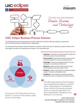 The purpose of UXC Eclipse Business Process
Solution is to connect the dots between people,
process and technology.
UXC Eclipse Business Process Solution
Benefits of UXC Eclipse Business Process Solution
•	 Interactive - Distribute to multiple locations quickly and
effectively using an interactive website
•	 Documentation - Business Processes are documented
and communicated in an easy to understand way
•	 Knowledge - Training and ongoing education via web
self-paced or instructor-led environment
•	 Repository - Easily create & modify content using a
central repository with strict version control
•	 Feedback - Receive and respond to employee feedback
using an interactive web-based function
•	 Compliance - Dynamically link business processes/
procedures to ensure compliance and internal control.
The UXC Eclipse Business Process Solution provides a systematic method for defining, analyzing, improving and
communicating business processes across an organization.
The resulting business process roadmap will lead your operation along a clear path, enabling your people to adapt to new
technology, new systems and organizational change in the most positive way.
“The UXC Eclipse Business Process Solution
has extended beyond enabling a successful
system implementation, it has allowed us
to gain control of the business processes
across our multi-site organization and
led to standardization, transparency and
efficiencies in our business.
”Simon Blumenthal
General Manager IT, Systems and Facilities
Disability Services Australia
People
Technology Process
POWERED BY
Connect the dots between
People, Process
and Technology
 