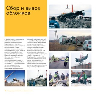 10 - Нидерландский Совет по безопасности
В течение долгого времени из-за
небезопасной обстановки
комиссия по расследованию
Нидерландского совета по
безопасности не могла выехать на
место крушения. Первая
операция по вывозу обломков
началась 4 ноября 2014г. За шесть
дней, с 16 ноября 2014г., под
руководством Нидерландского
совета по безопасности сотни
обломков были собраны и
перевезены на
железнодорожную станцию в г.
Торез. Оттуда они поездом были
доставлены в г. Харьков, большей
частью перегружены на
грузовики для отправки в
Нидерланды. Первая колонна с
обломками прибыла на базу ВВС
в г. Гилзе-Райен 9 декабря 2014г.
В последовавшие за крушением
месяцы местные аварийно-
спасательные службы и жители
собирали обломки, которые
затем были перевезены в
Нидерланды весной 2015г. Две
дополнительные операции по
вывозу обломков были проведены
в марте и апреле 2015г.
В ходе одной из операций были
найдены и затем изучены части
ракеты. Было выявлено, что
образцы краски на частях
ракеты совпадали с образцами
краски на найденных в обломках
воздушного судна фрагментах.
Сбор и вывоз
обломков
 
