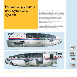 12 - Нидерландский Совет по безопасности
После изучения обломков была проведена
реконструкция передней части воздушного судна.
В течение трех месяцев на базе ВВС в г. Гилзе-Райен
была осуществлена реконструкция кабины пилотов
и салона бизнес-класса. Для этой цели был
изготовлен каркас по форме Боинга 777-200, на
который были закреплены обломки самолета.
Поскольку многие фрагменты были смяты и
деформированы, каркас был слегка больше, чем
настоящий Боинг 777-200.
На реконструированной части видны последствия
поражения для воздушного судна, угол попадания в
кабину пилотов и последовательность
последующего распада воздушного судна.
Реконструкция
воздушного
судна
Правая сторона реконструкции
Левая сторона реконструкции
 