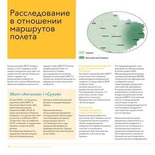 14 - Нидерландский Совет по безопасности
Крушение рейса МН17 вызвало
вопрос о том, следовало ли бы
закрыть воздушное пространство
над восточной частью Украины в
связи с идущим там
вооруженным конфликтом.
Кроме того, почему Малазийские
авиалинии выбрали именно этот
маршрут рейса МН17? Поэтому
Нидерландский Совет по
безопасности провел
расследование в отношении
маршрута полета рейса МН17 и
процессов принятия решений по
маршрутам полета над зонами
конфликта.
Вооруженный конфликт
в восточной части
Украины
На момент крушения рейса МН17
в восточной части Украины
разворачивался вооруженный
конфликт. С конца апреля 2014г.
конфликт начал
распространяться и на
воздушное пространство.
Расследование показало, что
участились случаи, когда
вертолеты и самолеты
Вооруженных сил Украины были
сбиты в воздухе.
Внимание
международной
общественности
Еще до разгара конфликта в
восточной части Украины власти
Соединенных Штатов вынесли
общее предупреждение
американским авиакомпаниям и
пилотам о положении в
воздушном пространстве над
Украиной, в частности над
Крымом.
Это предупреждение стало
реакцией на события в Крыму.
В начале апреля 2014г.
Международная организация
гражданской авиации (ИКАО)
также выпустила официальное
сообщение о риске,
существующем в воздушном
пространстве над Крымом.
В период распространения
вооруженного конфликта на
воздушное пространство до
крушения МН17, иностранные
власти и международные
организации не делали
конкретных предупреждений об
использовании воздушного
пространства над восточной
частью Украины.
В дипломатических кругах
выражалась озабоченность о
вооруженном конфликте в
восточной части Украины и о
сбитых военных самолетах
украинских вооруженных сил.
Эта озабоченность возникла
большей частью по военным и
геополитическим соображениям.
Расследование
в отношении
маршрутов
полета
Восточная часть Украины
Украина
Збиті «Антонов» і «Сухой»
14 июля 2014г., за три дня до
крушения рейса МН17, в
Луганской области был сбит
транспортный самолет
Украинских ВВС, АН-26. В
пресс-релизе власти Украины
сообщили, что самолет был сбит
на высоте от 6 200 до 6 500 м.
16 июля был сбит истребитель
СУ-25, летевший, по заявлениям
Украины, на высоте 6 250
метров.
По заявлению Украины это
орудие было более мощным,
чем использованные для
обстрела самолетов военной
авиации в предшествующий
период.
Предположительно
использованные оружейные
системы (ракета земля-воздух
типа «Панцирь» или ракета
воздух-воздух), были в
состоянии достичь и суда
гражданской авиации на
крейсерской высоте. Однако
данный риск властями Украины
учтен не был.
 
