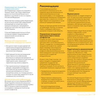 Крушение рейса МН17 - 17
Нидерланды как государство
отправления рейса
Хотя Нидерланды следили за ситуацией в
Украине, акцент при сборе информации
делался на политический баланс сил в
Украине и на влияние на него со стороны
Российской Федерации.
Министерства и разведслужбы Нидерландов
не располагали какой-либо информацией,
указывающей на конкретную угрозу
гражданской авиации, находящейся в
воздушном пространстве над восточной
частью Украины.
У властей Нидерландов поэтому не было
оснований издавать предупреждения
авиакомпаниям или активно их
информировать.
Выводы расследования в
отношении маршрутов полета
•	 Ни одна из сторон не дала адекватной
оценки риску воздушному движению в
связи с вооруженным конфликтом в
восточной части Украины.
•	 Действующая система распределения
ответственности за обеспечение
безопасности гражданской авиации не
предоставляет возможности в достаточной
мере оценить риск, связанный с
перелетами над зонами конфликта.
•	 При оценке риска для гражданской
авиации, находящейся в воздушном
пространстве над зонами конфликта,
должны рассматриваться не только
конкретные угрозы, но и те виды рисков о
которых не существует уверенности насчëт
намерения или способности.
Дополнительная информация
Во второй части отчета «Крушение МН17»
более подробно описаны все результаты
расследования в отношении маршрута рейса
МН17 и процессы принятия решений,
относящиеся к маршрутам полетов над
зонами конфликтов.
Рекомендации
У пассажиров должна быть
возможность полагаться на то, что
оператор сделал все возможное для
обеспечения безопасности при
выполнении рейса, и что государства
обеспечивают безопасность воздушного
пространства, а также на то, что оно
будет закрыто или ограничено в случае
угрозы для гражданской авиации.
Однако на практике данная система еще
не срабатывает. Поэтому, по мнению
Совета, необходимо обеспечить
улучшение ситуации в трех областях.
Управление воздушным
пространством в зонах
конфликтов
Государства несут ответственность за
управление своим воздушным
пространством и за его безопасность.
Однако, государства, сталкивающиеся с
вооруженным конфликтом, крайне
редко закрывают свое воздушное
пространство. При вооруженном
конфликте обеспечение безопасности
своего воздушного пространства может
оказаться для государства
затруднительным.
В связи с этим, Совет полагает, что
важно поощрять и поддерживать
суверенные государства при
выполнении этой обязанности в
подобных ситуациях. В этом контексте
заслуживают внимания следующие темы:
•	 Своевременное закрытие воздушного
пространства или ограничение его
использования;
•	 Предоставление информации (о
вооруженном конфликте) другим
сторонам, которую они могут учесть
при принятии решений;
•	 Должная координация между
службами управления воздушным
движением военной и гражданской
авиации.
Оценка риска
Авиакомпаниям не следует исходить из
того, что при отсутствии ограничений
воздушное пространство над зоной
конфликта является безопасным. По
этой причине авиакомпании должны
проводить собственную оценку риска,
также в отношении стран, над которыми
проходят полеты.
Авиакомпаниям следует более активно
собирать информацию о зонах
конфликта и обмениваться
информацией об угрозах. Государства
должны также участвовать в этом
процессе, предоставляя информацию о
конфликте. Обмен информацией должен
проводиться как на национальном, так и
на международном уровне, и быть четко
структурирован.
Подотчетность авиакомпаний
Неясно, какие рейсы пересекают зоны
конфликтов. Желательно, чтобы
авиакомпании активно предоставляли
информацию о своих маршрутах, в том
числе о выполненных в недавнем
прошлом. Это позволит каждому делать
свои собственные заключения и
привлечет больше внимания
общественности к данному вопросу.
Первым шагом в этом направлении
может стать периодический отчет
авиакомпаний перед общественностью
по тем выбранными ими маршрутам,
которые проходят над зонами
конфликта.
По мнению Нидерландского Совета по
безопасности, важную роль в этом
вопросе могут сыграть Международная
организация гражданской авиации
(ИКАО) и Международная ассоциация
воздушного транспорта (ИАТА).
 