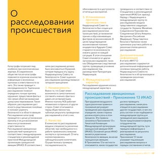 Крушение рейса МН17 - 19
Катастрофы потрясают мир,
особенно при многочисленных
жертвах. В современном
обществе после катастрофы
появляется огромное количество
информации о возможных
причинах и ответственности за
него. Это также приводит к
неопределенности. Тщательное
расследование позволит
определить точную причину
крушения, предоставляя факты и
тем самым облегчая вызванные
домыслами переживания. Таким
образом, расследование даст
ясность родственникам покойных
и поможет укрепить
безопасность в области авиации.
Расследования катастроф
проводятся с целью установления
причины и не для возложения
вины или установления
ответственности.
Расследования авиационных
происшествий проводятся в
соответствии с международными
стандартами и рекомендуемой
практикой Международной
организации гражданской
авиации (ИКАО). В соответствии с
ними расследование должно
было возглавляться Украиной,
которая передала эту задачу
Нидерландскому Совету по
безопасности. Совет в данном
расследовании руководствовался
четырьмя принципами:
1. Независимость
Важно то, что Совет имеет
возможность самостоятельно
составлять мнение о фактах и
давать им интерпретацию.
Именно поэтому НСБ работает
независимо и отдельно от других
сторон. Совет отчитывается
перед общественностью,
публикуя результаты проведенных
расследований и отчет о них.
2. Качество
В комиссию по расследованию
входили специалисты различных
областей, при необходимости к
работе привлекались внешние
эксперты и организаций. Отчеты
комментировались
наблюдательными комитетами.
Осуществлялась проверка
последовательности,
обоснованности и доступности
отчетов для восприятия.
3. Установление
причины
происшествия
Нидерландский Совет по
безопасности был создан для
расследования различных
происшествий, установления
причин и обусловливающих
факторов их возникновения. В
целях предотвращения
возникновения похожих
инцидентов в будущем Совет
старается по возможности
извлечь уроки из каждой
ситуации. В этом отношении
Совет отличается от других
органов расследования, таких
как Объединенная следственная
группа, проводящая уголовное
расследование под
руководством Прокуратуры
Нидерландов.
4. Международный
характер
Расследование крушения носило
международный характер и
проводилось в соответствии со
Стандартами и рекомендуемой
практикой ИКАО (см. врезку).
Наряду с Нидерландами в
международную группу по
расследованию входили
представители следующих
государств: Украина, Малайзия,
Соединенное Королевство,
Соединенные Штаты Америки,
Австралия и Российская
Федерация. Представители
Бельгии и Германии также
принимали участие в работе на
различных этапах данного
расследования.
Дополнительная
информация
В отчете «МН17 О
расследовании» содержится
дополнительная информация об
основных принципах работы
Нидерландского Совета по
безопасности и об организации и
проведении различных
расследований.
О
расследовании
происшествия
Расследование авиационных
происшествий – Приложение 13 ИКАО
При крушении воздушного
судна различные правила и
положения регулируют
проведение расследования,
определяя, какие стороны
должны играть роль в этом
процессе. Эти правила
заложены в Приложении 13 к
Чикагской Конвенции
Международной организации
гражданской авиации ООН
(ИКАО). Основной целью ИКАО
является укрепление
безопасности авиации, включая
гражданскую авиацию.
В Приложении 13 в частности
описывается, какое государство
должно проводить
расследование, какая роль
отводится в расследовании
другим государствам, в чем эта
роль состоит и как подбирается
международная группа для
проведения расследования.
Также предписываются формы
сотрудничества
международной группы, пути
передачи информации и
реагирования на результаты
расследования.
Приложение 13 также
указывает подлежащие
расследованию вопросы и
порядок составления отчетов.
 